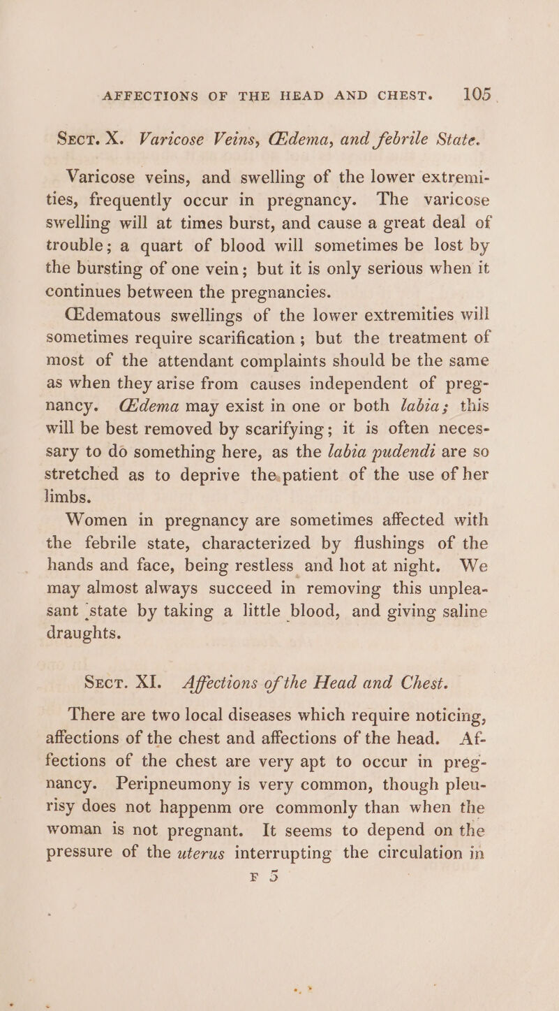 Sect. X. Varicose Veins, Gidema, and febrile State. Varicose veins, and swelling of the lower extremi- ties, frequently occur in pregnancy. The varicose swelling will at times burst, and cause a great deal of trouble; a quart of blood will sometimes be lost by the bursting of one vein; but it is only serious when it continues between the pregnancies. Cidematous swellings of the lower extremities will sometimes require scarification ; but the treatment of most of the attendant complaints should be the same as when they arise from causes independent of preg- nancy. C£dema may exist in one or both ladza; this will be best removed by scarifying; it is often neces- sary to do something here, as the /abza pudendz are so stretched as to deprive the.patient of the use of her limbs. Women in pregnancy are sometimes affected with the febrile state, characterized by flushings of the hands and face, being restless and hot at night. We may almost always succeed in removing this unplea- sant state by taking a little blood, and giving saline draughts. Sect. XI. &lt;Affections of the Head and Chest. There are two local diseases which require noticing, affections of the chest and affections of the head. Af- fections of the chest are very apt to occur in preg- nancy. Peripneumony is very common, though pleu- risy does not happenm ore commonly than when the woman is not pregnant. It seems to depend on the pressure of the uterus interrupting the circulation in fond ) re