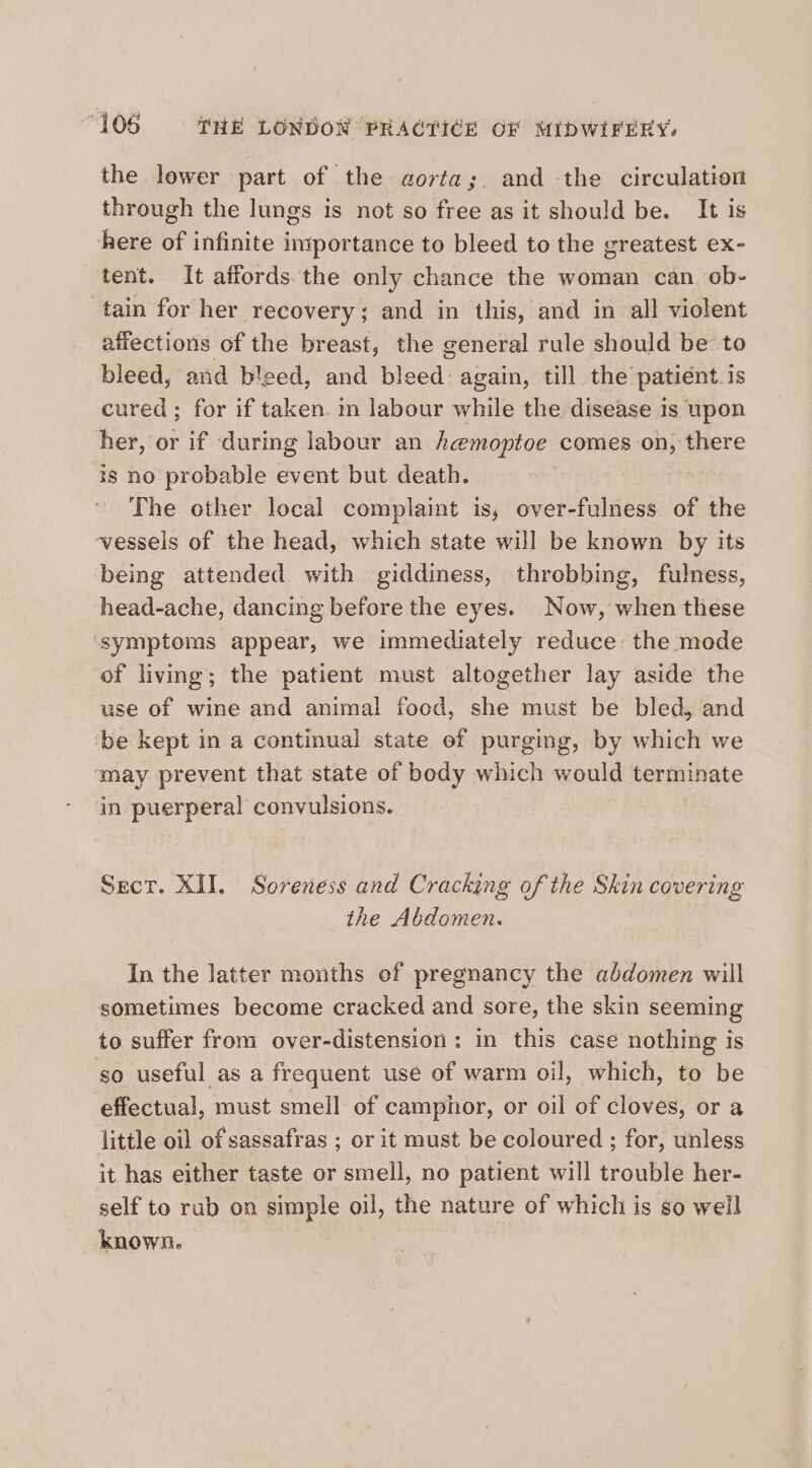 the lower part of the gaorta;. and the circulation through the lungs is not so free as it should be. It is here of infinite importance to bleed to the greatest ex- tent. It affords.the only chance the woman can. ob- tain for her recovery; and in this, and in all violent affections of the breast, the general rule should be to bleed, and bleed, and bleed: again, till the patiént.is cured ; for if taken. in labour while the disease is upon her, or if during labour an hemoptoe comes on, there is no probable event but death. The other local complaint is, over-fulness of the vessels of the head, which state will be known by its being attended with giddiness, throbbing, fulness, head-ache, dancing before the eyes. Now, when these symptoms appear, we immediately reduce: the mode of living; the patient must altogether lay aside the use of wine and animal food, she must be bled, and be kept in a continual state ef purging, by which we ‘may prevent that state of body which would terminate in puerperal convulsions. Sect. XII. Soreness and Cracking of the Skin covering the Abdomen. In the latter months of pregnancy the abdomen will sometimes become cracked and sore, the skin seeming to suffer from over-distension : in this case nothing is so useful as a frequent use of warm oil, which, to be effectual, must smell of camphor, or oil of cloves, or a little oil of sassafras ; or it must be coloured ; for, unless it has either taste or smell, no patient will trouble her- self to rub on simple oil, the nature of which is so well known.