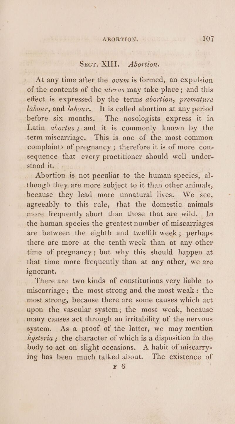 Sect. XIII. Abortion. At any time after the ovum is formed, an expulsion of the contents of the uterus may take place; and this effect is expressed by the terms abortion, premature labour, and labour. It is called abortion at any period before six months. The nosologists express it in Latin abortus ; and it is commonly known by the term miscarriage. This is one of the most common complaints of pregnancy ; therefore it is of more con- sequence that every practitioner should well under- stand it. Abortion is not peculiar to the human species, al- though they are more subject to it than other animals, because they lead more unnatural lives. We see, agreeably to this rule, that the domestic animals more frequently abort than those that are wild. In the human species the greatest number of miscarriages are between the eighth and twelfth week; perhaps there are more at the tenth week than at any other time of pregnancy; but why this should happen at that time more frequently than at any other, we are ignorant. There are two kinds of constitutions very liable to miscarriage; the most strong and the most weak: the most strong, because there are some causes which act upon the vascular system; the most weak, because many causes act through an irritability of the nervous system. As a proof of the latter, we may mention hysteria ; the character of which is a disposition in the body to act on slight occasions. A habit of miscarry- ing has been much talked about. The existence of F 6