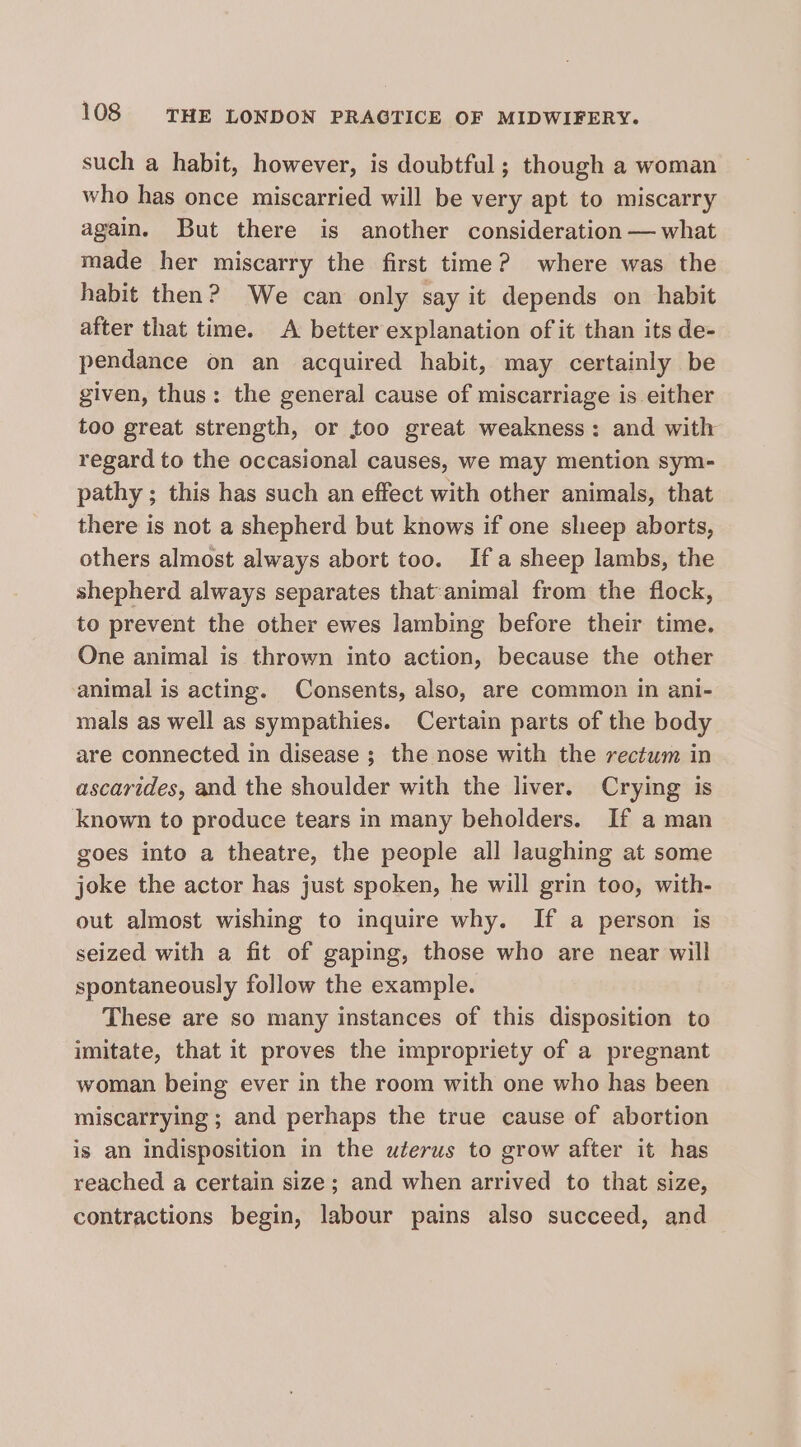 such a habit, however, is doubtful; though a woman who has once miscarried will be very apt to miscarry again. But there is another consideration — what made her miscarry the first time? where was the habit then? We can only say it depends on habit after that time. A better explanation of it than its de- pendance on an acquired habit, may certainly be given, thus: the general cause of miscarriage is either too great strength, or too great weakness: and with regard to the occasional causes, we may mention sym- pathy ; this has such an effect with other animals, that there is not a shepherd but knows if one sheep aborts, others almost always abort too. Ifa sheep lambs, the shepherd always separates that:animal from the flock, to prevent the other ewes lambing before their time. One animal is thrown into action, because the other animal is acting. Consents, also, are common in ani- mals as well as sympathies. Certain parts of the body are connected in disease ; the nose with the rectum in ascarides, and the shoulder with the liver. Crying is known to produce tears in many beholders. If a man goes into a theatre, the people all laughing at some joke the actor has just spoken, he will grin too, with- out almost wishing to inquire why. If a person is seized with a fit of gaping, those who are near will spontaneously follow the example. These are so many instances of this disposition to imitate, that it proves the impropriety of a pregnant woman being ever in the room with one who has been miscarrying ; and perhaps the true cause of abortion is an indisposition in the uterus to grow after it has reached a certain size; and when arrived to that size, contractions begin, labour pains also succeed, and