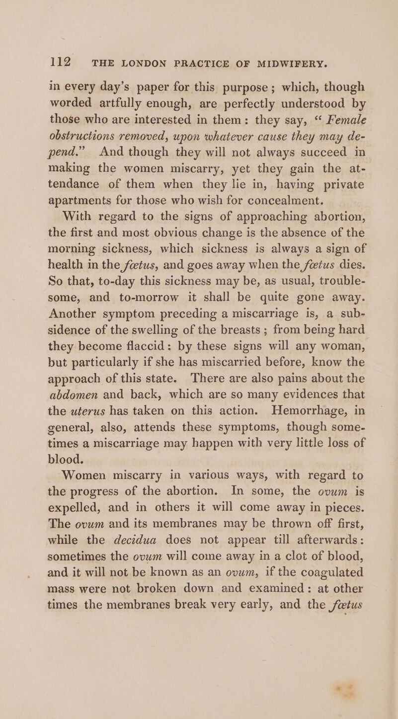 in every day’s paper for this purpose; which, though worded artfully enough, are perfectly understood by those who are interested in them: they say, “‘ Female obstructions removed, upon whatever cause they may de- pend.” And though they will not always succeed in making the women miscarry, yet they gain the at- tendance of them when they lie in, having private apartments for those who wish for concealment. With regard to the signs of approaching abortion, the first and most obvious change is the absence of the morning sickness, which sickness is always a sign of health in the fetus, and goes away when the fetus dies. So that, to-day this sickness may be, as usual, trouble- some, and to-morrow it shall be quite gone away. Another symptom preceding a miscarriage is, a sub- sidence of the swelling of the breasts ; from being hard they become flaccid: by these signs will any woman, but particularly if she has miscarried before, know the approach of this state. There are also pains about the abdomen and back, which are so many evidences that the uterus has taken on this action. Hemorrhage, in general, also, attends these symptoms, though some- times a miscarriage may happen with very little loss of blood. Women miscarry in various ways, with regard to the progress of the abortion. In some, the ovum is expelled, and in others it will come away in pieces. The ovum and its membranes may be thrown off first, while the decidua does not appear till afterwards: sometimes the ovum will come away in a clot of blood, and it will not be known as an ovum, if the coagulated mass were not broken down and examined: at other times the membranes break very early, and the fetus