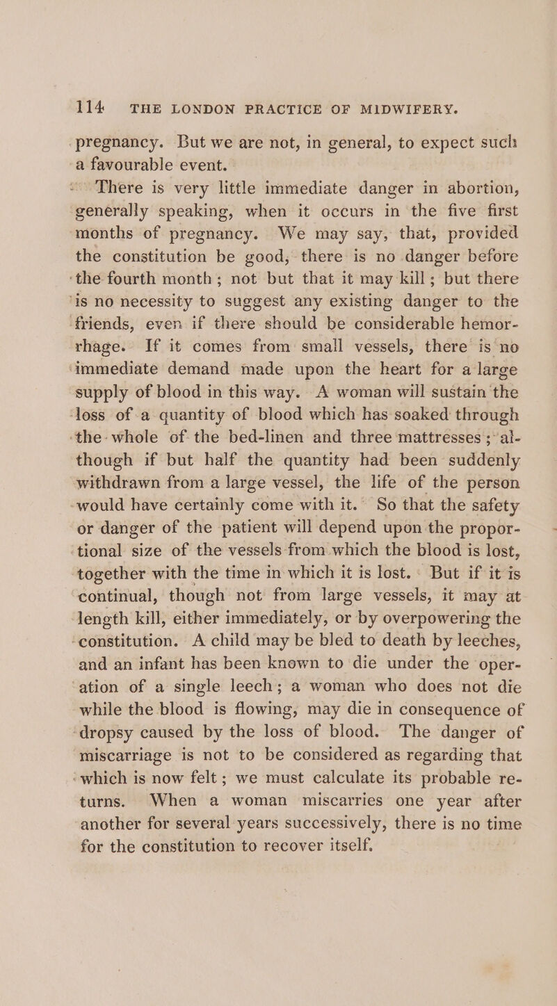 pregnancy. But we are not, in general, to expect such a favourable event. There is very little immediate danger in abortion, generally speaking, when it occurs in the five first months of pregnancy. We may say, that, provided the constitution be good, there is no danger before ‘the fourth month; not but that it may kill; but there ‘is no necessity to suggest any existing danger to the ‘friends, even if there should be considerable hemor- rhage. If it comes from small vessels, there is no ‘immediate demand made upon the heart for a large supply of blood in this way. A woman will sustain the ‘loss of a quantity of blood which has soaked through the whole ofthe bed-linen and three mattresses ;al- though if but half the quantity had been suddenly withdrawn from a large vessel, the life of the person -would have certainly come with it. So that the safety or danger of the patient will depend upon the propor- ‘tional size of the vessels from which the blood is lost, ‘together with the time in which it is lost. : But if it is continual, though not from large vessels, it may at length kill, either immediately, or by overpowering the ‘constitution. A child may be bled to death by leeches, and an infant has been known to die under the oper- ‘ation of a single leech; a woman who does not die while the blood is flowing, may die in consequence of -dropsy caused by the loss of blood. The danger of miscarriage is not to be considered as regarding that ‘which is now felt; we must calculate its probable re- turns. When a woman miscarries one year after another for several years successively, there is no time for the constitution to recover itself,