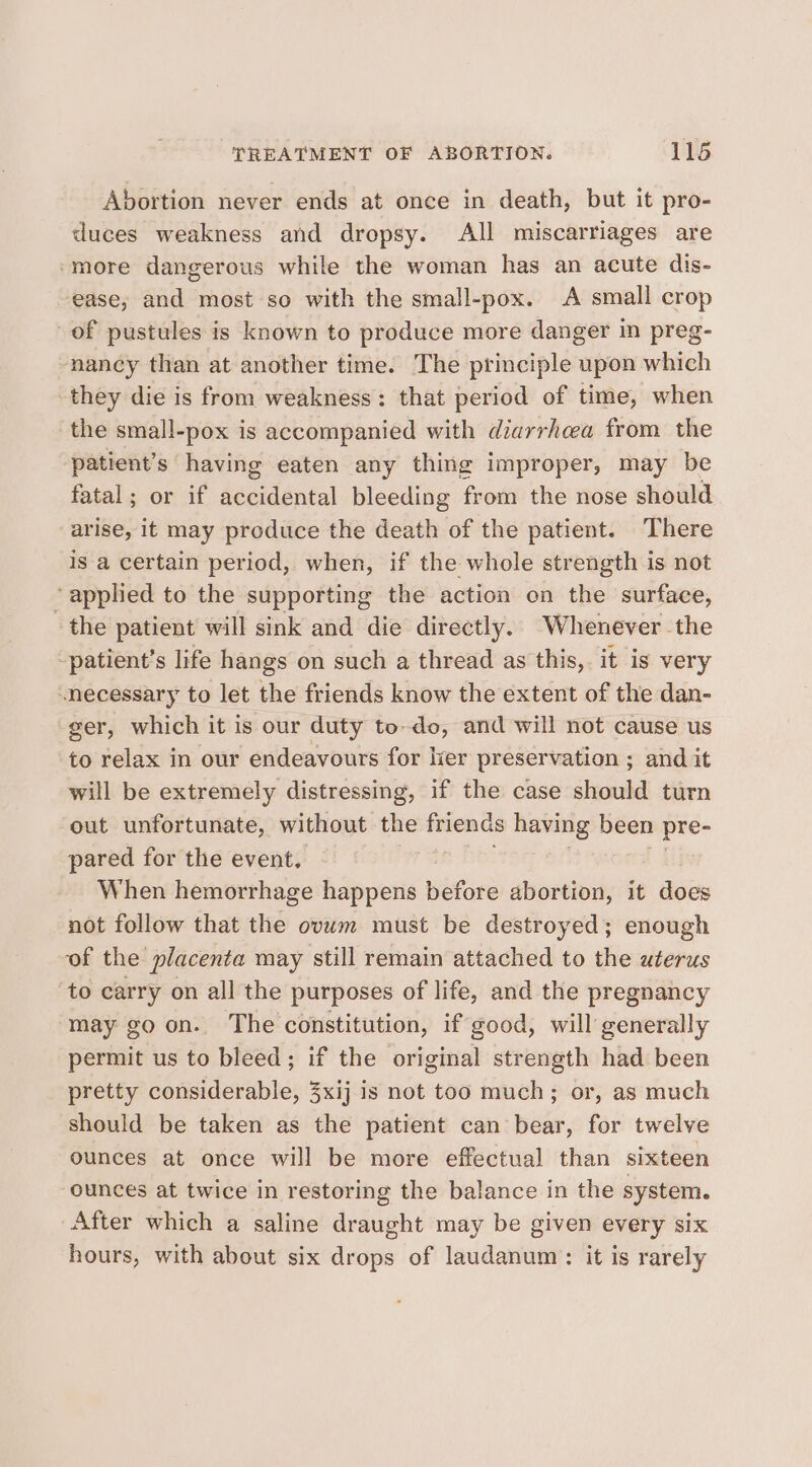 Abortion never ends at once in death, but it pro- duces weakness and dropsy. All miscarriages are ‘more dangerous while the woman has an acute dis- ease, and most so with the small-pox. A small crop of pustules is known to produce more danger in preg- nancy than at another time. The principle upon which they die is from weakness: that period of time, when the small-pox is accompanied with diarrhcea from the patient’s having eaten any thing improper, may be fatal; or if accidental bleeding from the nose should arise, it may produce the death of the patient. There is a certain period, when, if the whole strength is not ‘applied to the supporting the action on the surface, the patient will sink and die directly. Whenever the -patient’s life hangs on such a thread as this, it is very “necessary to let the friends know the extent of the dan- ger, which it is our duty to-do, and will not cause us to relax in our endeavours for lier preservation ; and it will be extremely distressing, if the case should turn out unfortunate, without the friends having been pre- pared for the event. | Ui When hemorrhage happens before abortion, it does not follow that the ovwm must be destroyed; enough of the placenta may still remain attached to the uterus to carry on all the purposes of life, and the pregnancy may go on. The constitution, if good, will generally permit us to bleed; if the original strength had been pretty considerable, 3xij is not too much; or, as much should be taken as the patient can bear, for twelve ounces at once will be more effectual than sixteen ounces at twice in restoring the balance in the system. After which a saline draught may be given every six hours, with about six drops of laudanum: it is rarely