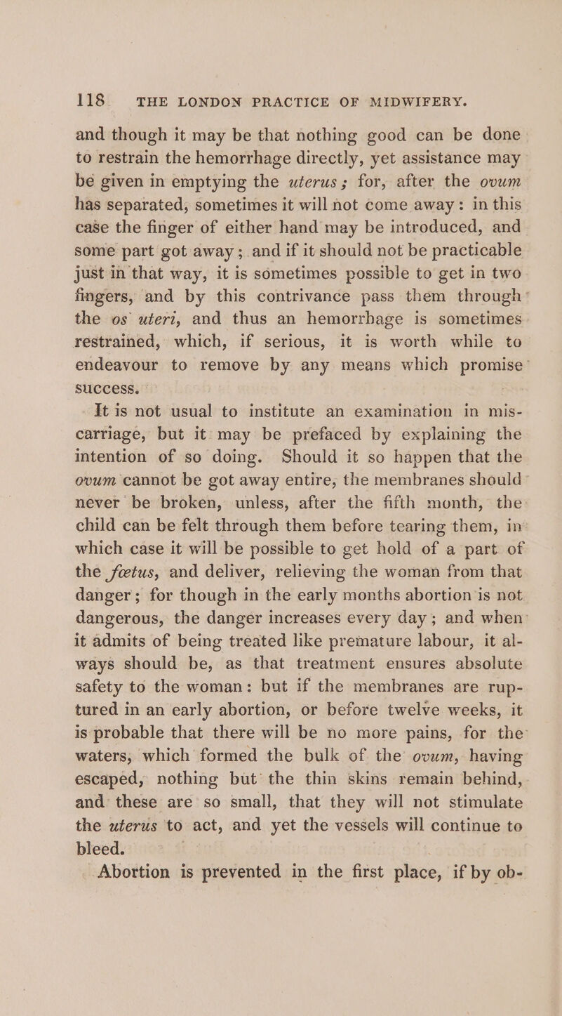 and though it may be that nothing good can be done to restrain the hemorrhage directly, yet assistance may be given in emptying the wterus; for, after the ovwm has separated, sometimes it will not come away: in this case the finger of either hand may be introduced, and some part got away ; and if it should not be practicable just in that way, it is sometimes possible to get in two fingers, and by this contrivance pass them through’ the os uteri, and thus an hemorrhage is sometimes restrained, which, if serious, it is worth while to endeavour to remove by any means which promise’ SUCCESS. It is not usual to institute an examination in mis- carriage, but it may be prefaced by explaining the intention of so doing. Should it so happen that the ovum cannot be got away entire, the membranes should never be broken, unless, after the fifth month, the child can be felt through them before tearing them, in which case it will be possible to get hold of a part of the fetus, and deliver, relieving the woman from that danger; for though in the early months abortion is not dangerous, the danger increases every day ; and when: it admits of being treated like premature labour, it al- ways should be, as that treatment ensures absolute safety to the woman: but if the membranes are rup- tured in an early abortion, or before twelve weeks, it is probable that there will be no more pains, for the waters, which formed the bulk of the ovum, having escaped, nothing but’ the thin skins remain behind, and these are so small, that they will not stimulate the uterus to act, and yet the vessels will continue to bleed. | Abortion is prevented in the first place, if by ob-