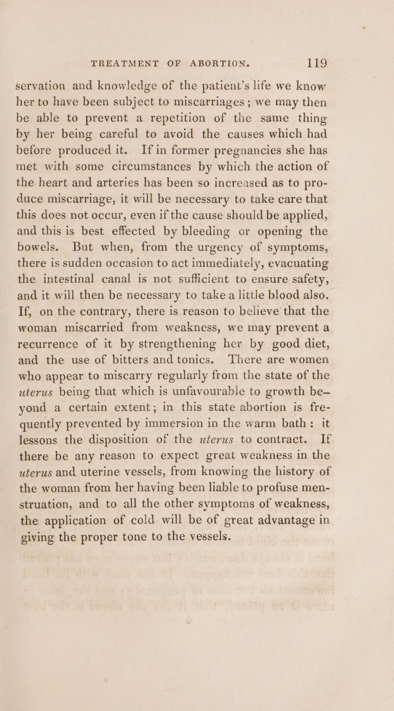 servation and knowledge of the patient’s life we know her to have been subject to miscarriages ; we may then be able to prevent a repetition of the same thing by her being careful to avoid the causes which had before produced it. Ifin former pregnancies she has met with some circumstances by which the action of the. heart and arteries has been so increased as to pro- duce miscarriage, it will be necessary to take care that this does not occur, even if the cause should be applied, and this is best effected by bleeding or opening the bowels. But when, from the urgency of symptoms, there is sudden occasion to act immediately, evacuating the intestinal canal is not sufficient to ensure safety, and it will then be necessary to take a little blood also. If, on the contrary, there is reason to believe that the woman miscarried from weakness, we may prevent a recurrence of it by strengthening her by good diet, and the use of bitters andtonics. There are women who appear to miscarry regularly from the state of the uterus being that which is unfavourable to growth be— yond a certain extent; in this state abortion is. fre- quently prevented by immersion in the warm bath: it lessons the disposition of the uterus to contract. If there be any reason to expect great weakness in the uterus and uterine vessels, from knowing the history of the woman from her having been liable to profuse men- struation, and to all the other symptoms of weakness, the application of cold will be of great advantage in giving the proper tone to the vessels.