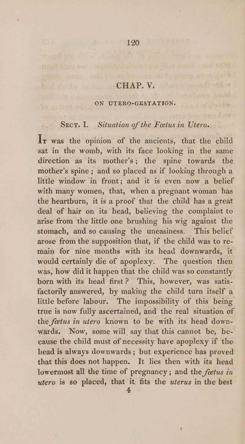 CHAP. VY; ON UTERO-GESTATION. Sect. I. Situation of the Foetus in Utero. — Ix was the opinion of the ancients, that the child sat in the womb, with its face looking in the same direction as its mother’s; the spine towards the mother’s spine ; and so placed as if looking through a little window in front; and it is even now a belief with many women, that, when a pregnant woman has the heartburn, it is a proof that the child has a great deal of hair on its head, believing the complaint to arise from the little one brushing his wig against the stomach, and so causing the uneasiness. This belief arose from the supposition that, if the child was to re- main for nine months with its head downwards, it would certainly die of apoplexy. The question then. was, how did it happen that the child was so constantly born with its head first? This, however, was satis- factorily answered, by making the child turn itself a little before labour. The impossibility of this being true is now fully ascertained, and the real situation of the fetus in utero known to be with its head down- wards. Now, some will say that this cannot be, be- cause the child must of necessity have apoplexy if the head is always downwards; but experience has proved that this does not happen. It lies then with its head lowermost all the time of pregnancy ; and the fetus in utero is so placed, that it fits the uterus in the best