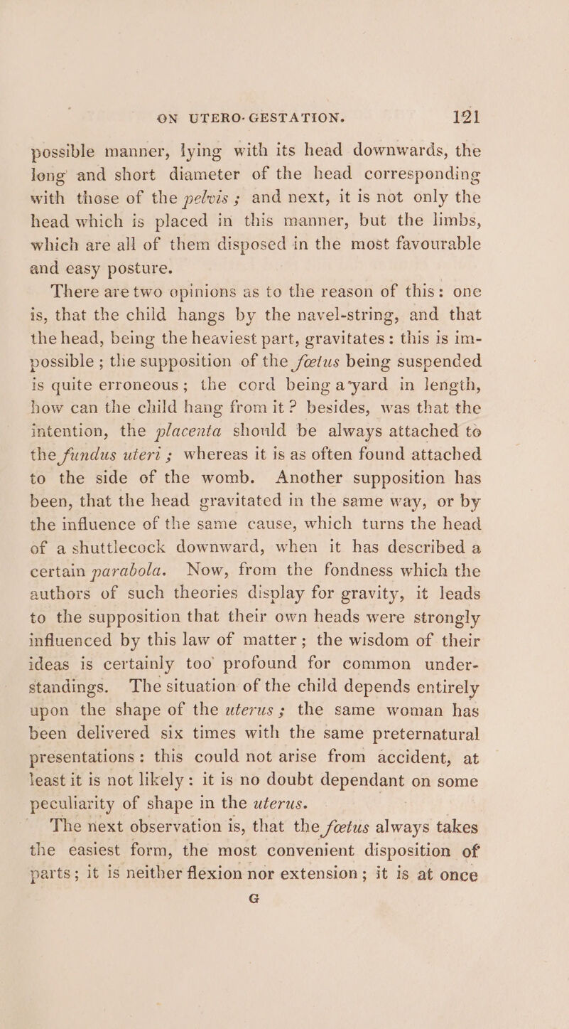 possible manner, lying with its head downwards, the long and short diameter of the head corresponding with those of the pelvis ; and next, it is not only the head which is placed in this manner, but the limbs, which are all of them disposed in the most favourable and easy posture. There are two opinions as to the reason of this: one is, that the child hangs by the navel-string, and that the head, being the heaviest part, gravitates: this is im- possible ; the supposition of the fetus being suspended is quite erroneous; the cord being a’yard in length, how can the child hang from it ? besides, was that the intention, the placenta should be always attached to the fundus utert ; whereas it is as often found attached to the side of the womb. Another supposition has been, that the head gravitated in the same way, or by the influence of the same cause, which turns the head of a shuttlecock downward, when it has described a certain parabola. Now, from the fondness which the authors of such theories display for gravity, it leads to the supposition that their own heads were strongly influenced by this law of matter; the wisdom of their ideas is certainly too profound for common under- standings. The situation of the child depends entirely upon the shape of the uterus; the same woman has been delivered six times with the same preternatural presentations: this could not arise from accident, at least it is not likely: it is no doubt dependant on some peculiarity of shape in the uterus. | The next observation is, that the foetus always takes the easiest form, the most convenient disposition of parts ; it is neither flexion nor extension ; ; it is at once G