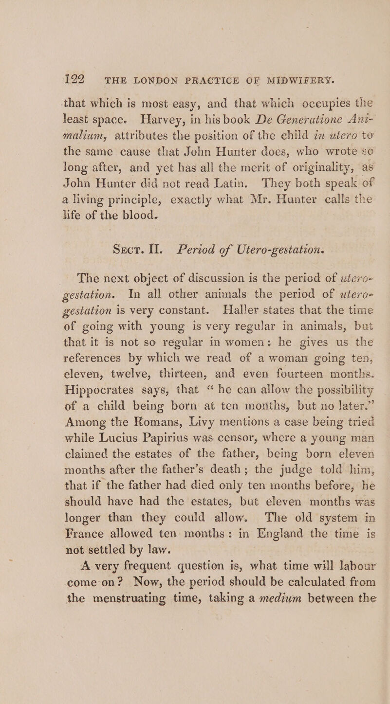 that which is most easy, and that which occupies the least space. Harvey, in his book De Generatione Ant- malium, attributes the position of the child zn utero to the same cause that John Hunter does, who wrote so long after, and yet has all the merit of originality, as John Hunter did not read Latin. They both speak of a living principle, exactly what Mr. Hunter calls the life of the blood. Sect. II. Period of Utero-gestatzon. The next object of discussion is the period of utero- gestation. In all other animals the period of utero- gestation is very constant. Haller states that the time of going with young is very regular in animals, but that it is not so regular in women: he gives us the references by which we read of a woman going ten, eleven, twelve, thirteen, and even fourteen months. Hippocrates says, that “he can allow the possibility of a child being born at ten months, but no later.” Among the Romans, Livy mentions a case being tried while Lucius Papirius was censor, where a young man claimed the estates of the father, being born eleven months after the father’s death; the judge told him, that if the father had died only ten months before, he should have had the estates, but eleven months was longer than they could allow. The old system in France allowed ten months: in England the time is not settled by law. A very frequent question is, what time will labour come'on? Now, the period should be calculated from the menstruating time, taking a medium between the