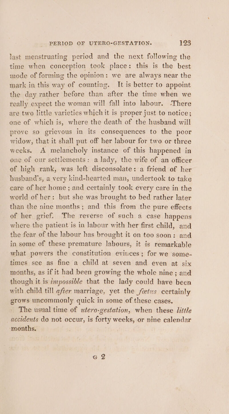 last menstruating period and the next following the time when conception took place: this is the best mode of forming the opinion: we are always near the mark in this way of counting. It is better to appoint the day rather before than after the time when we really expect the woman will fall into labour. -There are two little varieties which it is proper just to notice; ene of which is, where the death of the husband will prove so grievous in its consequences to the poor widow, that it shall put off her labour for two or three weeks. A melancholy instance of this happened in one of our settlements: a lady, the wife of an officer of high rank, was left disconsolate: a friend of her husband’s, a very kind-hearted man, undertook to take care of her home ; and certainly took every care in the world of her: but she was breught to bed rather later than the nine months; and this from the pure effects of her grief. The reverse of such a case happens where the patient is in labour with her first child, and the fear of the labour has breught it on too soon: and in some of these premature labours, it is remarkable what powers the constitution evinces; for we some- times see as fine a child at seven and even at six months, as if it had been growing the whole nine; and though it is ¢mpossible that the lady could have been with child till after marriage, yet the fetus certainly grows uncommonly quick in some of these cases. The usual time of utero-gestation, when these little accidents do not occur, is forty weeks, or nine calendar months.