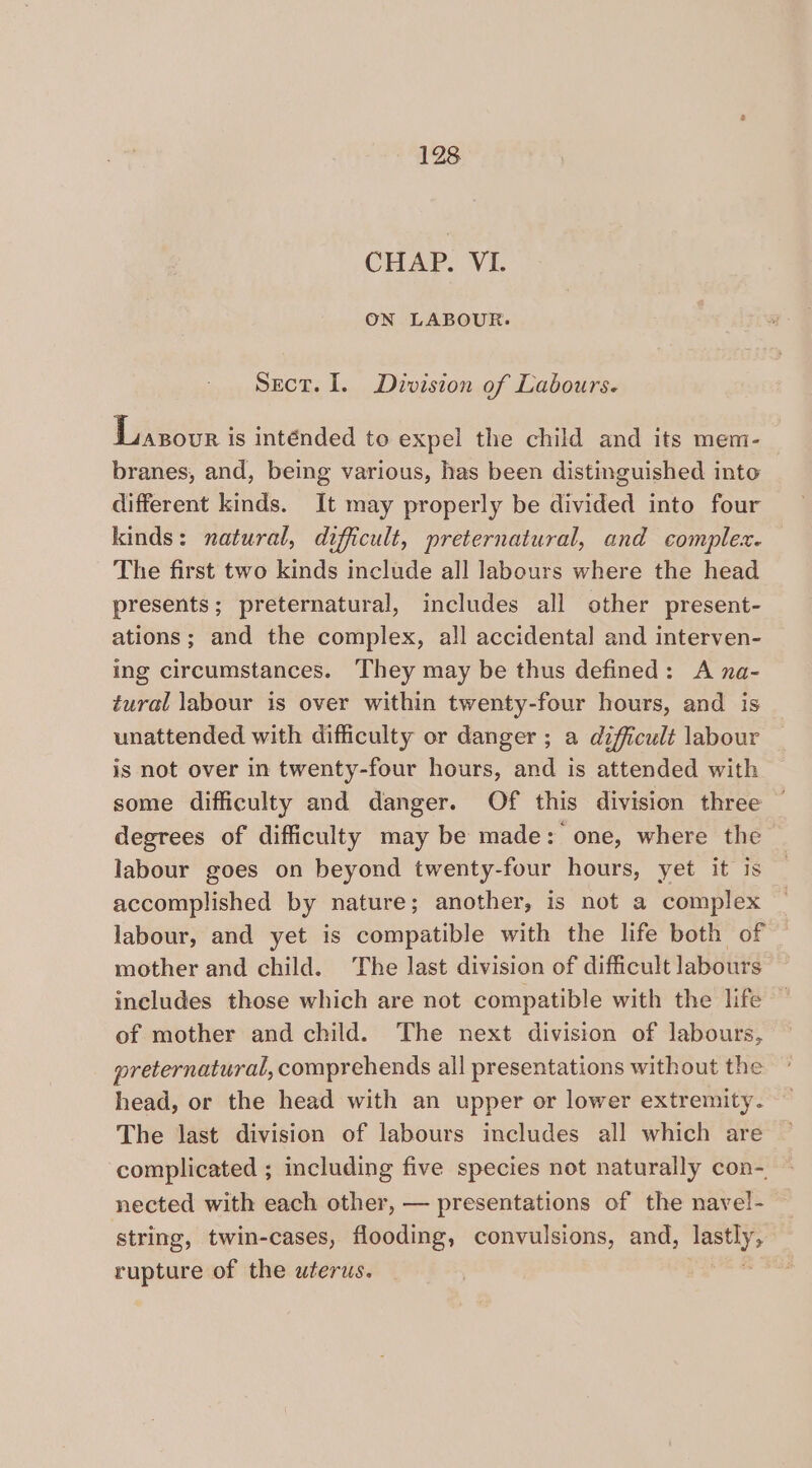 CHAP. VI. ON LABOUR. Sect. I. Division of Labours. Liasour is intended to expel the child and its mem- branes, and, being various, has been distinguished into different kinds. It may properly be divided into four kinds: natural, difficult, preternatural, and comple. The first two kinds include all labours where the head presents; preternatural, includes all other present- ations; and the complex, all accidental and interven- ing circumstances. ‘They may be thus defined: A na- tural labour is over within twenty-four hours, and is unattended with difficulty or danger ; a difficult labour is not over in twenty-four hours, and is attended with some difficulty and danger. Of this division three — degrees of difficulty may be made: one, where the labour goes on beyond twenty-four hours, yet it is accomplished by nature; another, is not a complex labour, and yet is compatible with the life both of mother and child. The last division of difficult labours includes those which are not compatible with the life of mother and child. The next division of labours, — preternatural, comprehends all presentations without the head, or the head with an upper or lower extremity. The last division of labours includes all which are complicated ; including five species not naturally con- nected with each other, — presentations of the navel- string, twin-cases, flooding, convulsions, and, meth rupture of the uterus. |