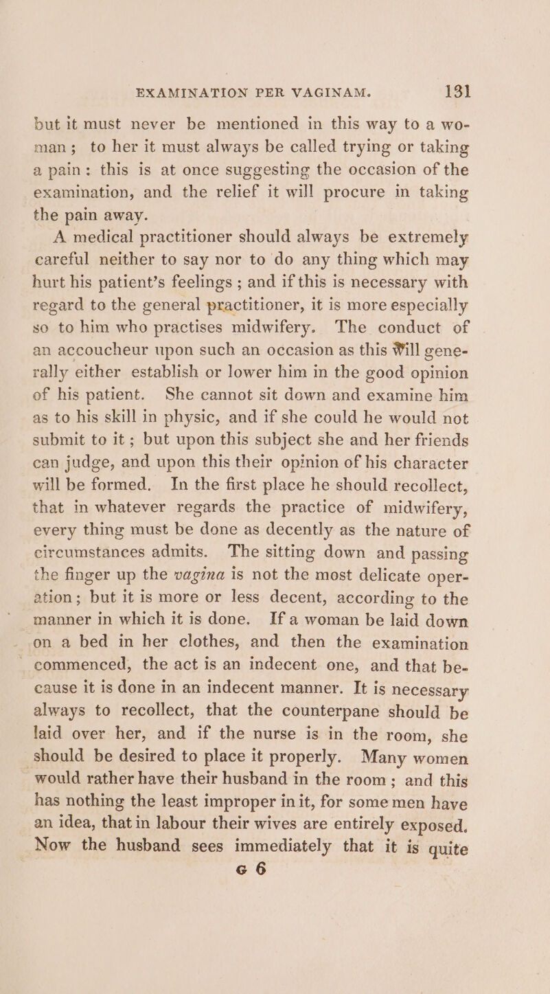 but it must never be mentioned in this way to a wo- man; to her it must always be called trying or taking a pain: this is at once suggesting the occasion of the examination, and the relief it will procure in taking the pain away. A medical practitioner should always be extremely careful neither to say nor to do any thing which may hurt his patient’s feelings ; and if this is necessary with regard to the general practitioner, it is more especially so to him who practises midwifery. The conduct of an accoucheur upon such an occasion as this Will gene- rally either establish or lower him in the good opinion of his patient. She cannot sit down and examine him as to his skill in physic, and if she could he would not submit to it; but upon this subject she and her friends can judge, and upon this their opinion of his character will be formed. In the first place he should recollect, that in whatever regards the practice of midwifery, every thing must be done as decently as the nature of circumstances admits. The sitting down and passing the finger up the vagzna is not the most delicate oper- ation; but it is more or less decent, according to the manner in which it is done. Ifa woman be laid down on a bed in her clothes, and then the examination commenced, the act is an indecent one, and that be- cause it is done in an indecent manner. It is necessary always to recollect, that the counterpane should be laid over her, and if the nurse is in the room, she should be desired to place it properly. Many women would rather have their husband in the room; and this has nothing the least improper in it, for some men have an idea, that in labour their wives are entirely exposed. Now the husband sees immediately that it is quite G 6