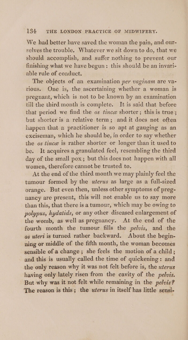 We had better have saved the woman the pain, and our- selves the trouble. Whatever we sit down to do, that we should accomplish, and suffer nothing to prevent our finishing what we have begun: this should be an invari- able rule of conduct. | The objects of an examination per vaginam are va- rious. One is, the ascertaining whether a woman is pregnant, which is not to be known by an examination till the third month is complete. It is said that before that period we find the os tznce shorter; this is true; but shorter is a relative term; and it does not often happen that a practitioner is so apt at gauging as an exciseman, which he should be, in order to say whether the os tince is rather shorter or longer than it used to be. It acquires a granulated feel, resembling the third day of the small pox; but this does not happen with all women, therefore cannot be trusted to. At the end of the third month we may plainly feel the tumour formed by the uterus as large as a full-sized orange. But even then, unless other symptoms of preg- nancy are present, this will not enable us to say more than this, that there is a tumour, which may be owing to polypus, hydatids, or any other diseased enlargement of the womb, as well as pregnancy. At the end of the fourth month the tumour fills the pelvis, and the os uteri is turned rather backward. About the begin- ning or middle of the fifth month, the woman becomes sensible of a change; she feels the motion of a child; and this is usually called the time of quickening: and the only reason why it was not felt before is, the uterus having only lately risen from the cavity of the pelvis. But why was it not felt while remaining in the pelvis? The reason is this; the uterus in itself has little sensi-