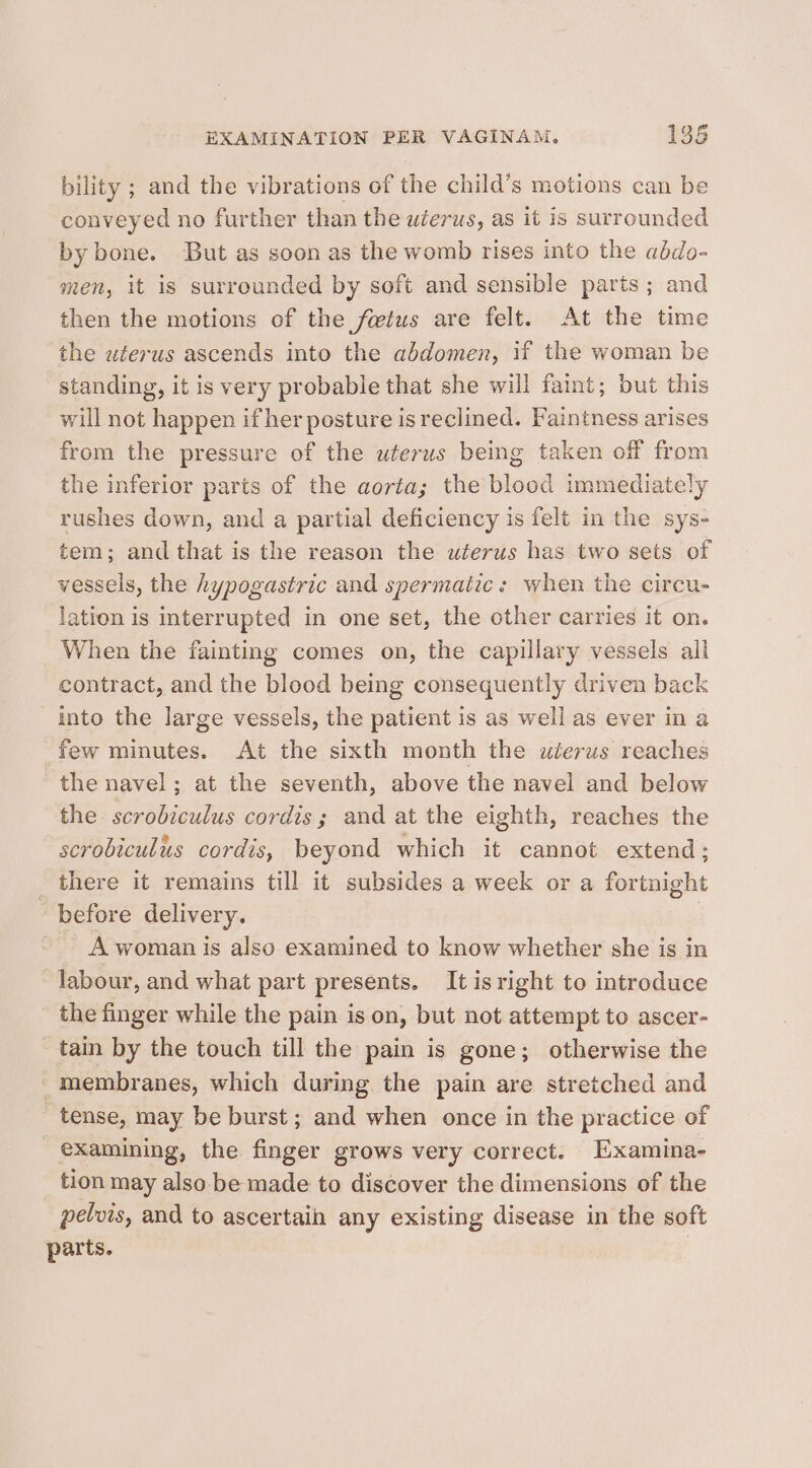 bility ; and the vibrations of the child’s motions can be conveyed no further than the uterus, as it is surrounded by bone. But as soon as the womb rises into the abdo- men, it is surrounded by soft and sensible parts; and then the motions of the fetus are felt. At the time the wterus ascends into the abdomen, if the woman be standing, it is very probable that she will faint; but this will not happen if her posture is reclined. Faintness arises from the pressure of the uterus being taken off from the inferior parts of the aorta; the blood immediately rushes down, and a partial deficiency is felt in the sys- tem; and that is the reason the uterus has two sets of vessels, the hypogastric and spermatic: when the circu- lation is interrupted in one set, the other carries it on. When the fainting comes on, the capillary vessels all contract, and the blood being consequently driven back into the large vessels, the patient is as well as ever in a few minutes. At the sixth month the uterus reaches the navel; at the seventh, above the navel and below the scrobiculus cordis; and at the eighth, reaches the scrobiculus cordis, beyond which it cannot extend; _ there it remains till it subsides a week or a fortnight before delivery. - A woman is also examined to know whether she is in labour, and what part presents. It is right to introduce the finger while the pain is on, but not attempt to ascer- tain by the touch till the pain is gone; otherwise the membranes, which during the pain are stretched and tense, may be burst; and when once in the practice of examining, the finger grows very correct. Examina- tion may also be made to discover the dimensions of the pelvis, and to ascertain any existing disease in the soft parts.