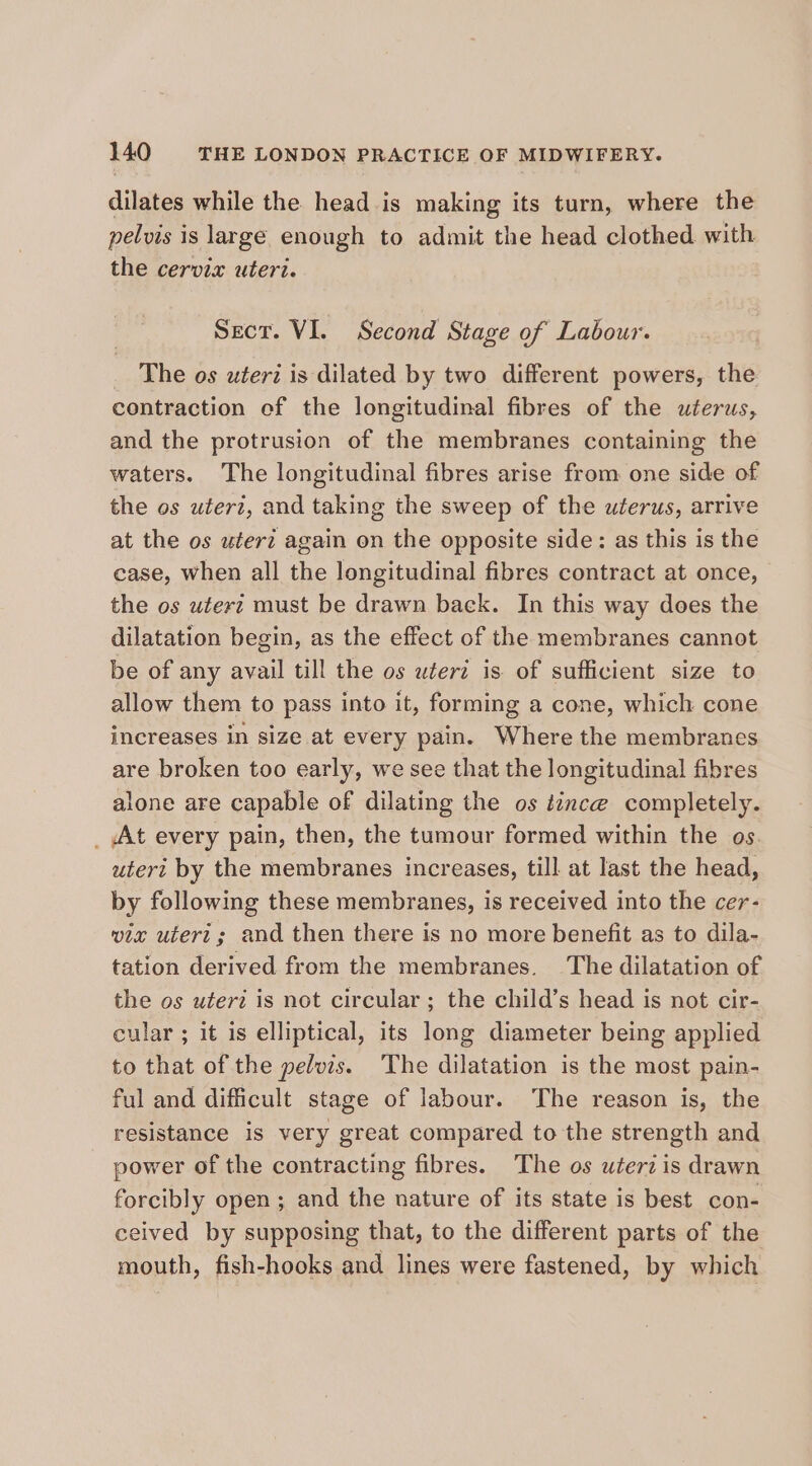 dilates while the head is making its turn, where the pelvis is large enough to admit the head clothed with the cervix uteri. Sect. VI. Second Stage of Labour. _ The os uteri is dilated by two different powers, the contraction ef the longitudinal fibres of the wterus, and the protrusion of the membranes containing the waters. The longitudinal fibres arise from one side of the os wter?, and taking the sweep of the uterus, arrive at the os uteri again on the opposite side: as this is the case, when all the longitudinal fibres contract at once, the os uterz must be drawn back. In this way does the dilatation begin, as the effect of the membranes cannot be of any avail till the os wterz is of sufficient size to allow them to pass into it, forming a cone, which cone increases in size at every pain. Where the membranes are broken too early, we see that the longitudinal fibres alone are capable of dilating the os tince completely. _ At every pain, then, the tumour formed within the os. utert by the membranes increases, till at last the head, by following these membranes, is received into the cer- via uteri; and then there is no more benefit as to dila- tation derived from the membranes. The dilatation of the os uteri is not circular ; the child’s head is not cir- cular ; it is elliptical, its long diameter being applied to that of the pelvis. The dilatation is the most pain- ful and difficult stage of labour. The reason is, the resistance is very great compared to the strength and power of the contracting fibres. The os wterd is drawn forcibly open; and the nature of its state is best con- ceived by supposing that, to the different parts of the mouth, fish-hooks and lines were fastened, by which