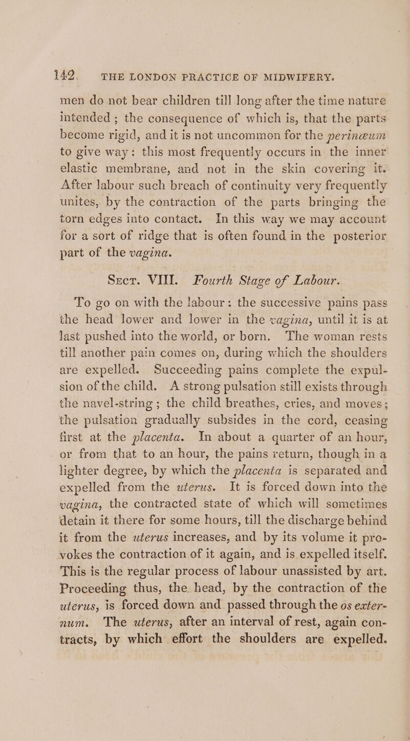 men do not bear children till long after the time nature intended ; the consequence of which is, that the parts become rigid, and it is not uncommon for the perineum to give way: this most frequently occurs in: the inner elastic membrane, and not in the skin covering it. After labour such breach of continuity very frequently unites, by the contraction of the parts bringing the torn edges into contact. In this way we may account for a sort of ridge that is often found in the posterior part of the vagina. | Srer. VIII. Fourth Stage of Labour. To go on with the labour: the successive pains pass the head lower and lower in the vagina, until it is at last pushed into the world, or born. The woman rests till another pain comes on, durmg which the shoulders are expelled. Succeeding pains complete the expul- sion of the child. A strong pulsation still exists through the navel-string ; the child breathes, cries, and moves; the pulsation gradually subsides in the cord, ceasing first at the placenta. In about a quarter of an hour, _ or from that to an hour, the pains return, though in a lighter degree, by which the placenta is separated and expelled from the uterus. It is forced down into the wagina, the contracted state of which will sometimes detain it there for some hours, till the discharge behind it from the uterus increases, and by its volume it pro- vokes the contraction of it again, and is expelled itself. This is the regular process of labour unassisted by art. Proceeding thus, the head, by the contraction of the uterus, is forced down and_ passed through the os exter- num. The uterus, after an interval of rest, again con- tracts, by which effort the shoulders are expelled.