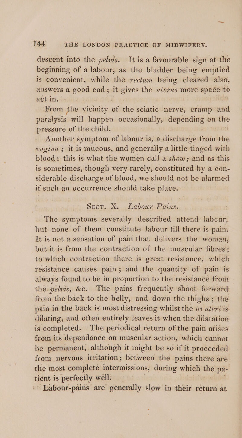 descent into the pelvis. It is a favourable sign at the beginning of a labour, as the bladder being emptied is convenient, while the rectum being cleared also, answers a good tes it gives the uterus more space to act in. From the vicinity of the sciatic nerve, cramp and paralysis. will paibiss pda ee on the pressure of the child. Another symptom of labour is, a discharge from the wagina ; it is mucous, and generally a little tinged with blood: this is what the women call a show; and as this is sometimes, though very rarely, constituted by a con- siderable discharge of blood, we should not be alarmed if such an occurrence should take place. Sect, X. Salou. Pains. The symptoms severally described attend labcur, but none of them constitute labour till there is pain. It is not a sensation of pain that delivers the woman, but it is from the contraction of the muscular fibres; to which contraction there is great resistance, which resistance causes pain; and the quantity of pain is always found to be in proportion to the resistance from the. pelvis, &amp;c. The pains frequently shoot forward from the back to the belly, and down the thighs ; the pain in the back is most distressing whilst the os uteri is dilating, and often entirely leaves it when the dilatation is completed. ‘The periodical return of the pain arises froin its dependance on muscular action, which cannot be permanent, although it might be so if it proceeded from nervous irritation; between the pains there are the most complete intermissions, during which se pa- cent is perfectly well. ~ Labour-pains are generally slow in their return at