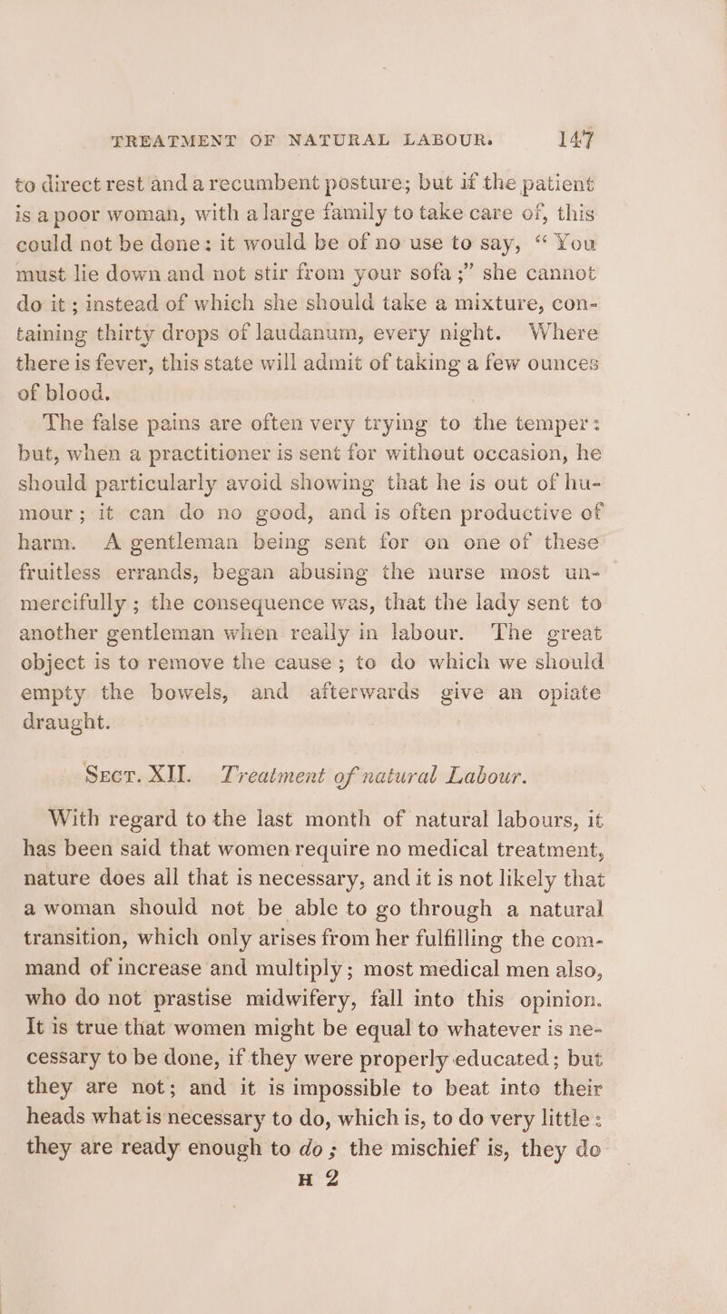 to direct rest anda recumbent posture; but if the patient is apoor woman, with a large family to take care of, this could not be done: it would be of no use to say, “ You must lie down and not stir from your sofa ;” she cannot do it ; instead of which she should take a mixture, con- taining thirty drops of laudanum, every night. Where there is fever, this state will admit of taking a few ounces of blood. The false pains are often very trying to the temper: but, when a practitioner is sent for without occasion, he should particularly avoid showing that he is out of hu- mour; it can do no good, and is often productive of harm. A gentleman being sent for on one of these fruitless errands, began abusing the nurse most un- mercifully ; the consequence was, that the lady sent to another gentleman when really in labour. The great object is to remove the cause ; to do which we should empty the bowels, and afterwards give an opiate draught. Secr. XII. Treatment of natural Labour. With regard to the last month of natural labours, it has been said that women require no medical treatment, nature does all that is necessary, and it is not likely that a woman should not be able to go through a natural transition, which only arises from her fulfilling the com- mand of increase and multiply ; most medical men also, who do not prastise midwifery, fall into this opinion. It is true that women might be equal to whatever is ne- cessary to be done, if they were properly educated ; but they are not; and it is impossible to beat into their heads what is necessary to do, which is, to do very little: they are ready enough to do; the mischief is, they de H 2