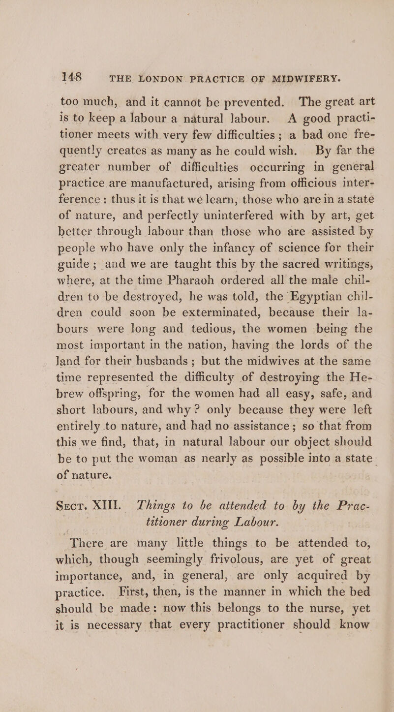 too much, and it cannot be prevented. The great art is to keep a labour a natural labour. A good practi- tioner meets with very few difficulties ; a bad one fre- quently creates as many as he could wish. — By far the greater number of difficulties occurring in general practice are manufactured, arising from officious inter- ference: thus it is that we learn, those who are in a state of nature, and perfectly uninterfered with by art, get better through labour than those who are assisted by people who have only the infancy of science for their guide ; and we are taught this by the sacred writings, where, at the time Pharaoh ordered all the male chil- dren to be destroyed, he was told, the Egyptian chil- dren could soon be exterminated, because their la- bours were long and tedious, the women being the most important in the nation, having the lords of the land for their husbands ; but the midwives at the same time represented the difficulty of destroying the He- brew offspring, for the women had all easy, safe, and short labours, and why ? only because they were left entirely to nature, and had no assistance ; so that from this we find, that, in natural labour our object should be to put the woman as nearly as possible into a state. of nature. Secr. XIII. Things to be attended to by the Prac- : titioner during Labour. There are many little things to be attended to, which, though seemingly frivolous, are yet of great importance, and, in general, are only acquired by practice. First, then, is the manner in which the bed should be made: now this belongs to the nurse, yet it is necessary that every practitioner should know