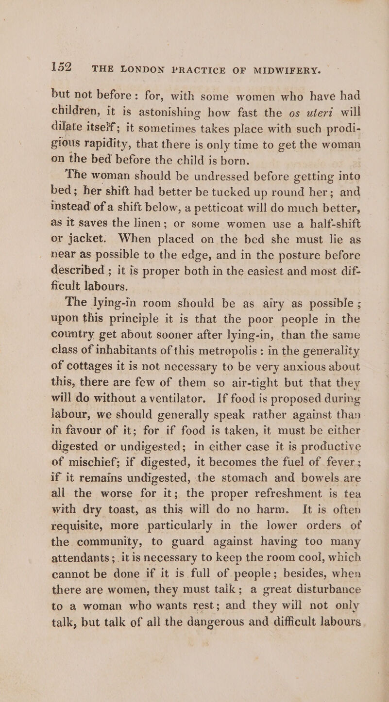 but not before: for, with some women who have had children, it is astonishing how fast the os wleri will dilate itself; it sometimes takes place with such prodi- gious rapidity, that there is only time to get the woman on the bed before the child is born. The woman should be undressed before getting into bed; her shift had better be tucked up round her; and fnetead of a shift below, a petticoat will do much better, as it saves the linen; or some women use a half-shift or jacket. When placed on the bed she must lie as near as possible to the edge, and in the posture before described ; it is proper both in the easiest and most dif- ficult labours. The lying-in room should be as airy as possible ; upon this principle it is that the poor people in the country get about sooner after lying-in, than the same class of inhabitants of this metropolis: in the generality of cottages it is not necessary to be very anxious about this, there are few of them so air-tight but that they will do without aventilator. If food is proposed during labour, we should generally speak rather against than. in favour of it; for if food is taken, it must be either digested or undigested; in either case it is productive of mischief; if digested, it becomes the fuel of fever ; if it remains undigested, the stemach and bowels are all the worse for it; the proper refreshment is tea with dry toast, as this will do no harm. It is often requisite, more particularly in the lower orders of the community, to guard against having too many attendants ; it is necessary to keep the room cool, which cannot be done if it is full of people; besides, when there are women, they must talk; a great disturbance to a woman who wants rest; and they will not only talk, but talk of all the dangerous and difficult labours