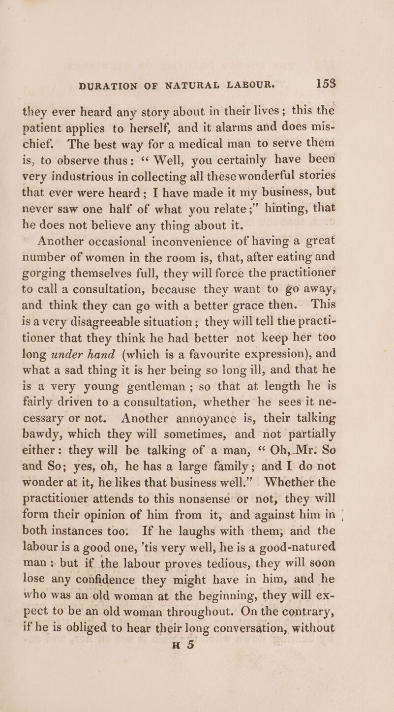 they ever heard any story about in their lives; this the patient applies to herself, and it alarms and does mis- chief. The best way for a medical man to serve them is, to observe thus: ‘* Well, you certainly have been very industrious in collecting all these wonderful stories that ever were heard; I have made it my business, but never saw one half of what you relate ;” hinting, that he does not believe any thing about it. Another occasional inconvenience of having a great number of women in the room is, that, after eating and gorging themselves full, they will force the practitioner to call a consultation, because they want to go away, and think they can go with a better grace then. This is a very disagreeable situation ; they will tell the practi- tioner that they think he had better not keep her too long under hand (which is a favourite expression), and what a sad thing it is her being so long ill, and that he is a very young gentleman; so that at length he is fairly driven to a consultation, whether he sees it ne- cessary or not. Another annoyance is, their talking bawdy, which they will sometimes, and not partially either: they will be talking of a man, *“ Oh, Mr. So and So; yes, oh, he has a large family; and I do not wonder at it, he likes that business well.’”’. Whether the practitioner attends to this nonsense: or not, they: will form their opinion of him from it, and against him in | both instances too. If he laughs with them; and the labour is a good one, ‘tis very well, he is a good-natured man: but if the labour proves tedious, they will soon lose any confidence they might have in him, and he who was an old woman at the beginning, they will ex- pect to be an old woman throughout. On the contrary, if he is obliged to hear their long conversation, without H 5