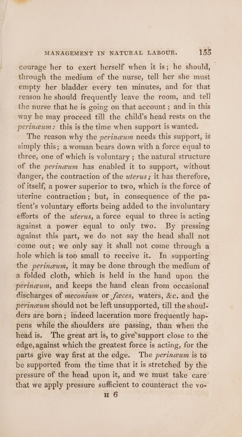 courage her to exert herself when it is; he should, through the medium of the nurse, tell her she must empty her bladder every ten minutes, and for that reason he should frequently leave the room, and tell the nurse that he is going on that account ; and in this way he may proceed till the child’s head rests on the perineum: this is the time when support is wanted. The reason why the perineum needs this support, is simply this; a woman bears down with a force equal to three, one of which is voluntary ; the natural structure of the perineum has enabled it to support, without danger, the contraction of the uterus; it has therefore, of itself, a power superior to two, which is the force of uterine contraction; but, in consequence of the pa- tient’s voluntary efforts being added to the involuntary efforts of the uterus, a force equal to three is acting against a power equal to only two. By pressing against this part, we do not say the head shall not come out; we only say it shall not come through a hole which is too small to receive it. In supporting the perineum, it may be done through the medium of a folded cloth, which is held in the hand upon the perineum, and keeps the hand clean from occasional discharges of meconium or feces, waters, &amp;c. and the perinceum should not be left unsupported, till the shoul- ders are born; indeed laceration more frequently hap- pens while the shoulders are Passi; than when the head is. The great art is, to give support close to the edge, against which the greatest force is acting, for the parts give way first at the edge. The perineum is to be supported from the time that it is stretched by the pressure of the head upon it, and we must take care that we apply pressure sufficient to counteract the vo- H 6