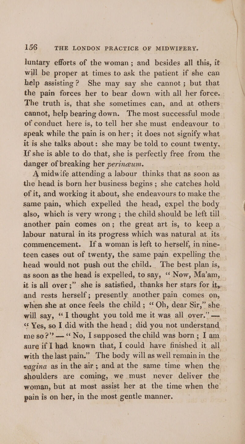 luntary efforts of the woman; and besides all this, it will be proper at times to ask the patient if she can help assisting? She may say she cannot; but that the pain forces her to bear down with all her force. The truth is, that she sometimes can, and at others cannot, help bearing down. The most successful mode | of conduct here is, to tell her she must endeavour to speak while the pain is on her; it does not signify what it is she talks about: she may be told to count twenty. If she is able to do that, she is perfectly free from the danger of breaking her perineum. A midwife attending a labour thinks that as soon as the head is born her business begins ; she catches hold of it, and working it about, she endeavours to make the same pain, which expelled the head, expel the body also, which is very wrong ; the child should be left till another pain comes on; the great art is, to keep a labour natural in its progress which was natural at its | commencement. Ifa woman is left to herself, in nine- teen cases out of twenty, the same pain expelling the . head would not push out the child. The best plan is, as soon as the head is expelled, to say, ‘‘ Now, Ma’am, it is all over ;” she is satisfied, thanks her stars for it, and rests herself; presently another pain comes on, when she at once feels the child ; ‘‘ Oh, dear Sir,” she will say, ‘“‘I thought you told me it was all over.” — “ Yes, so I did with the head; did you not understand me so ?”? — “No, I supposed the child was born; I am | sure if I had known that, I could have finished it all with the last pain.” The body will as well remain in the vagina as in the air ; and at the same time when the shoulders are coming, we must never deliver the woman, but at most assist her at the time when the pain is on her, in the most gentle manner.