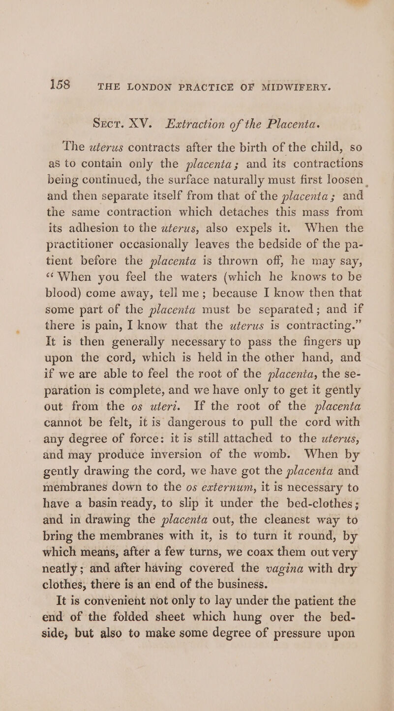 Sect. XV. Extraction of the Placenta. The uterus contracts after the birth of the child, so as to contain only the placenta; and its contractions being continued, the surface naturally must first loosen and then separate itself from that of the placenta; and the same contraction which detaches this mass from its adhesion to the uterus, also expels it. When the practitioner occasionally leaves the bedside of the pa- tient before the placenta is thrown off, he may say, ‘‘ When you feel the waters (which he knows to be blood) come away, tell me; because I know then that some part of the placenta must be separated; and if there is pain, I know that the uterus is contracting.” It is then generally necessary to pass the fingers up upon the cord, which is held in the other hand, and if we are able to feel the root of the placenia, the se- paration is complete, and we have only to get it gently out from the os wierz. If the root of the placenta cannot be felt, it is dangerous to pull the cord with any degree of force: it is still attached to the uterus, and may produce inversion of the womb. When by gently drawing the cord, we have got the placenta and membranes down to the os externum, it is necessary to have a basin ready, to slip it under the bed-clothes; and in drawing the placenta out, the cleanest way to bring the membranes with it, is to turn it round, by which means, after a few turns, we coax them out very neatly; and after having covered the vagina with dry clothes, there is an end of the business. It is convenient not only to lay under the patient the end of the folded sheet which hung over the bed- side, but also to make some degree of pressure upon