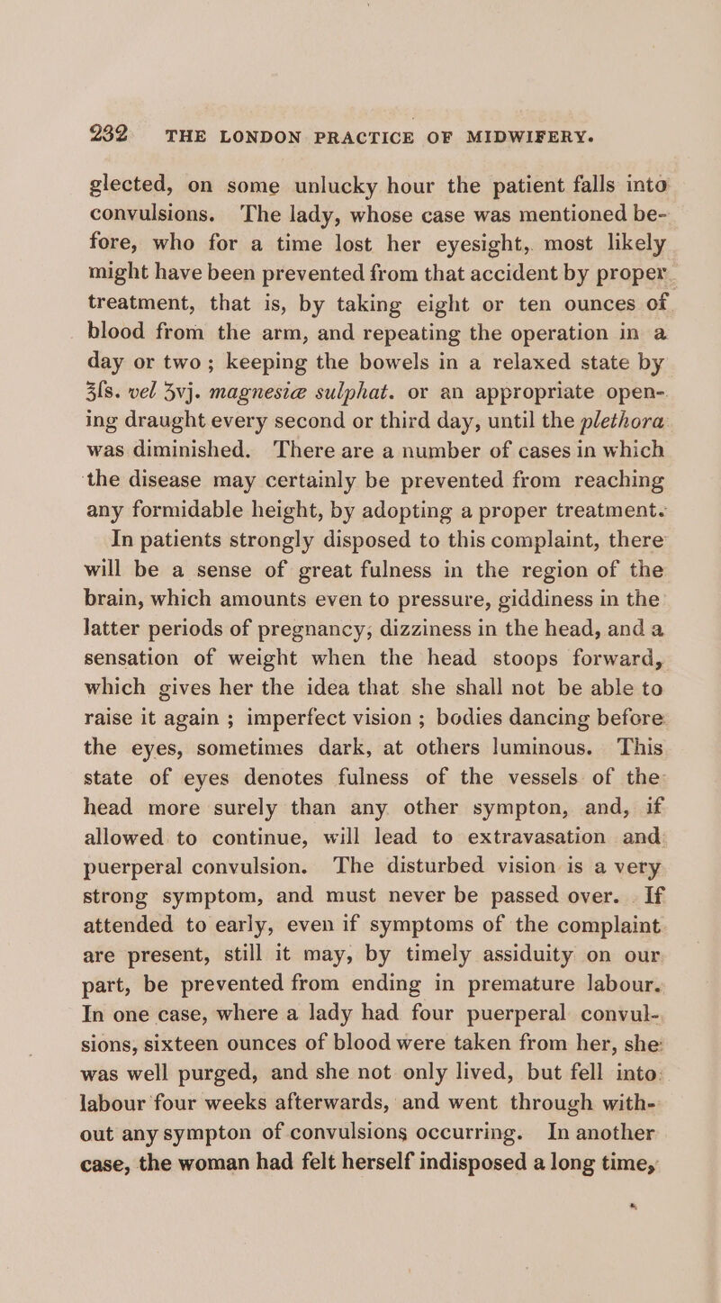 glected, on some unlucky hour the patient falls into convulsions. The lady, whose case was mentioned be- fore, who for a time lost her eyesight,. most likely might have been prevented from that accident by proper treatment, that is, by taking eight or ten ounces of blood from the arm, and repeating the operation in a day or two; keeping the bowels in a relaxed state by 3[s. vel Zvj. magnesia sulphat. or an appropriate open- ing draught every second or third day, until the plethora was diminished. There are a number of cases in which ‘the disease may certainly be prevented from reaching any formidable height, by adopting a proper treatment. In patients strongly disposed to this complaint, there will be a sense of great fulness in the region of the brain, which amounts even to pressure, giddiness in the latter periods of pregnancy, dizziness in the head, and a sensation of weight when the head stoops forward, which gives her the idea that she shall not be able to raise it again ; imperfect vision ; bodies dancing before the eyes, sometimes dark, at others luminous. This state of eyes denotes fulness of the vessels of the head more surely than any other sympton, and, if allowed to continue, will lead to extravasation and puerperal convulsion. The disturbed vision is a very strong symptom, and must never be passed over. | If attended to early, even if symptoms of the complaint. are present, still it may, by timely assiduity on our part, be prevented from ending in premature labour. In one case, where a lady had four puerperal convul- sions, sixteen ounces of blood were taken from her, she: was well purged, and she not only lived, but fell into. labour four weeks afterwards, and went through with- out any sympton of convulsions occurring. In another case, the woman had felt herself indisposed a long time, a