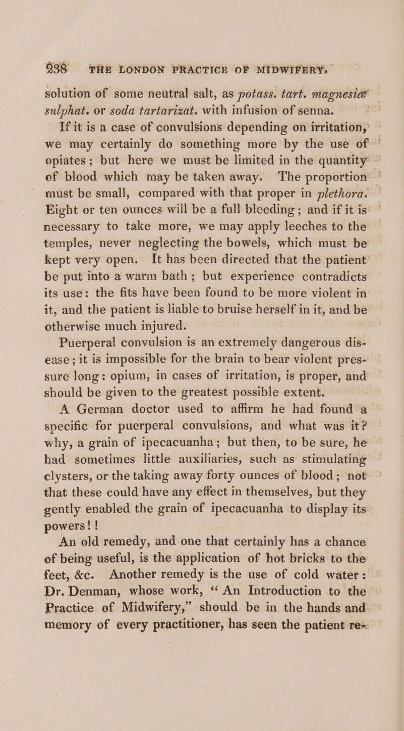 solution of some neutral salt, as potass. tart. magnesia’ sulphat. or soda tartarizat. with infusion of senna. If it is a case of convulsions depending on irritation, we may certainly do something more by the use of © opiates; but here we must be limited in the quantity’ of blood which may be taken away. The proportion must be small, compared with that proper in plethora. — Eight or ten ounces will be a full bleeding ; and if it is: necessary to take more, we may apply leeches to the temples, never neglecting the bowels, which must be kept very open. It has been directed that the patient be put into a warm bath; but experience contradicts its use: the fits have been found to be more violent in it, and the patient is liable to bruise herself in it, and be otherwise much injured. Puerperal convulsion is an extremely dangerous dis- ease ; it is impossible for the brain to bear violent pres- sure long: opium, in cases of irritation, is proper, and should be given to the greatest possible extent. A German doctor used to affirm he had found a specific for puerperal convulsions, and what was it? why, a grain of ipecacuanha; but then, to be sure, he had sometimes little auxiliaries, such as stimulating clysters, or the taking away forty ounces of blood; not that these could have any effect in themselves, but they gently enabled the grain of ipecacuanha to display its powers! ! An old remedy, and one that certainly has a chance of being useful, is the application of hot bricks to the feet, &amp;c. Another remedy is the use of cold water: Dr. Denman, whose work, ‘“‘ An Introduction to the Practice of Midwifery,” should be in the hands and. memory of every practitioner, has seen the patient rea