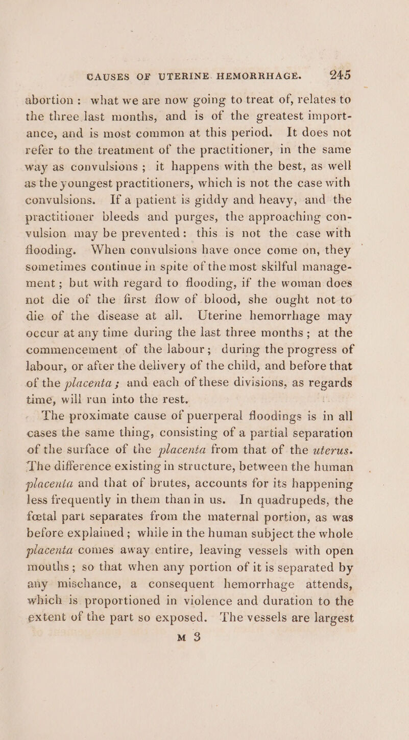 abortion: what we are now going to treat of, relates to the three last months, and is of the greatest import- ance, and is most common at this period. It does not refer to the treatment of the practitioner, in the same way as convulsions ; it happens with the best, as well as the youngest practitioners, which is not the case with convulsions. Ifa patient is giddy and heavy, and the practitioner bleeds and purges, the approaching con- vulsion may be prevented: this is not the case with flooding. When convulsions have once come on, they sometimes continue in spite of the most skilful manage- ment; but with regard to flooding, if the woman does not die of the first flow of blood, she ought not to die of the disease at all. Uterine hemorrhage may occur at any time during the last three months; at the commencement of the labour; during the progress of labour, or after the delivery of the child, and before that of the placenta; and each of these divisions, as regards time, will ran into the rest, (i The proximate cause of puerperal floodings is in all cases the same thing, consisting of a partial separation of the surface of the placenta from that of the uterus. The difference existing in structure, between the human placenia and that of brutes, accounts for its happening less frequently in them thanin us. In quadrupeds, the foetal part separates from the maternal portion, as was before explained ; while in the human subject the whole. placenta comes away entire, leaving vessels with open mouths ; so that when any portion of it is separated by any mischance, a consequent hemorrhage attends, which is proportioned in violence and duration to the extent of the part so exposed. ‘The vessels are largest M 3