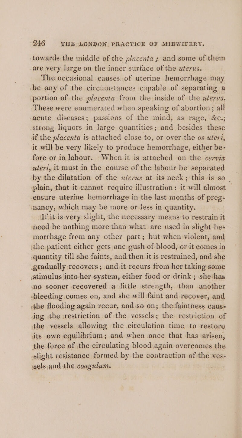 ‘towards the middle of the placenta ; and some of them are very large on the inner surface of the uterus. The occasional causes. of uterine hemorrhage may ‘be any of the circumstances capable of separating a portion of the placenta from the inside of the uterus. These were enumerated when speaking of abortion; all -acute diseases; passions of the mind, as rage, &amp;c.; strong liquors in large quantities; and besides these if the placenta is attached close to, or over the os uteri, it will be very likely to produce hemorrhage, either be- fore or in labour. When it is attached on the cervix uteri, it must in the course of the labour be separated by the dilatation of the wlerus at its neck; this is so | plain, that it cannot require illustration: it will almost | ensure uterine hemorrhage in the last months of preg- nancy, which may be more or less in quantity. If it is very slight, the necessary means to restrain it need be nothing more than what are used in slight he morrhage from any other part; but when violent, and the patient either gets one gush of blood, or it comes in quantity till she faints, and then it is restrained, and she gradually recovers ; and it recurs from her taking some stimulus into-her system, either food or drink ; she has nO sooner recovered a little strength, than another ‘bleeding comes on, and she will:faint and recover, and ‘the flooding again recur, and.so on; the faintness caus- ing the \restriction of the vessels; the restriction of tthe vessels allowing the circulation time to restore dts own equilibrium; and when once that has arisen, the force of the circulating blood again overcomes the slight resistance formed by the contraction of the ves- sels.and the coagulum.