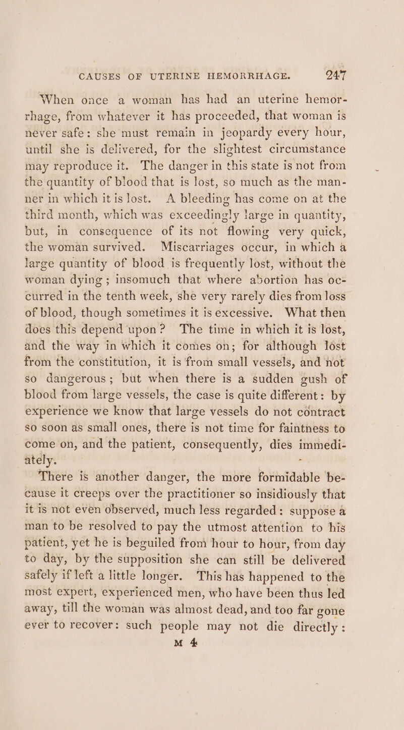 When once a woman has had an uterine hemor- rhage, from whatever it has proceeded, that woman is never safe: she must remain in jeopardy every hour, until she is delivered, for the slightest circumstance may reproduce it. The danger in this state is not from the quantity of blood that is lost, so much as the man- ner in which itis lost. A bleeding has come on at the third month, which was exceedingly large in quantity, but, in consequence of its not flowing very quick, the woman survived. Miscarriages occur, in which a large quantity of blood is frequently lost, without the woman dying; insomuch that where abortion has oc- curred in the tenth week, she very rarely dies from loss of blood, though sometimes it isexcessive. What then does this depend upon? The time in which it is lost, and the way in which it comes on; for although lost from the constitution, it is from small vessels, and not so dangerous; but when there is a sudden gush of blood from large vessels, the case is quite different: by experience we know that large vessels do not contract so soon as small ones, there is not time for faintness to come on, and the patient, consequently, dies immedi- ately. . There is another danger, the more formidable be- cause it creeps over the practitioner so insidiously that it is not even observed, much less regarded: suppose a man to be resolved to pay the utmost attention to his. patient, yet he is beguiled from hour to hour, from day to day, by the supposition she can still be delivered safely if left a little longer. This has happened to the most expert, experienced men, who have been thus led away, till the woman was almost dead, and too far gone ever to recover: such people may not die directly :