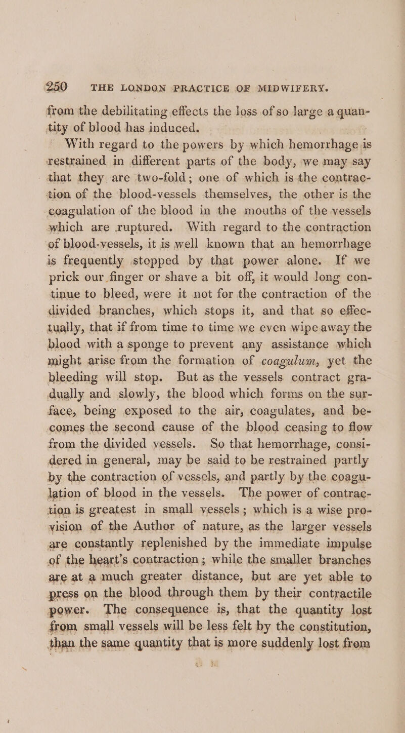 from the debilitating effects the loss of so large a nd tity of blood has induced. With regard to the powers by which hemorrhage is restrained in different parts of the body, we may say - that they. are two-fold; one of which is the contrae- tion of the blood-vessels themselves, the other is the coagulation of the blood in the mouths of the vessels which are ruptured. With regard to the contraction of blood-vessels, it is well known that an hemorrhage is frequently stopped by that power alone. If we prick our finger or shave a bit off, it would long con- tinue to bleed, were it not for the contraction of the divided branches, which stops it, and that so effec- tually, that if from time to time we even wipe away the blood with a sponge to prevent any assistance which might arise from the formation of coagulum, yet the bleeding will stop. But as the vessels contract gra- dually and slowly, the blood which forms on the sur- face, being exposed to the air, coagulates, and be- comes the second cause of the blood ceasing to flow from the divided vessels. So that hemorrhage, consi- dered in general, may be said to be restrained partly by the contraction of vessels, and partly by the coagu- lation of blood in the vessels. The power of contrac- tion is greatest m small vessels; which is a wise pro- vision of the Author of nature, as the larger vessels are constantly replenished by the immediate impulse of the heart’s contraction ; while the smaller branches are at a much greater distance, but are yet able to press on the blood through them by their contractile power. The consequence is, that the quantity lost from small vessels will be less felt by the constitution, than the same quantity that is more suddenly lost frem ;