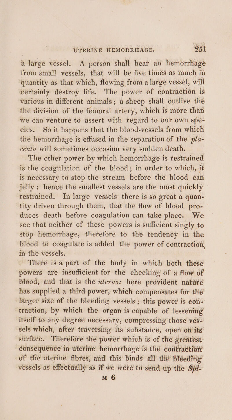 a large vessel. A person shall bear an hemorrhage from small vessels, that will be five times as much in quantity as that which, flowing from a large vessel, will certainly destroy life. The power of contraction is various in different animals; a sheep shall outlive the the division of the femoral artery, which is more than we can venture to assert with regard to our own spe- cies. So it happens that the blood-vessels from which the hemorrhage is effused in the separation of the pla- centa will sometimes occasion very sudden death. The other power by which hemorrhage is restrained is the coagulation of the blood; in order to which, it is necessary to stop the stream before the blood can jelly : hence the smallest vessels are the most quickly restrained. In large vessels there is so great a quan- tity driven through them, that the flow of blood pro- duces death before coagulation can take place. We see that neither of these powers is sufficient singly to stop hemorrhage, therefore to the tendency in the blood to coagulate is added the power of contraction, in the vessels. - There is a part of the body in which both these powers are insufficient for the checking of a flow of blood, and that is the uterus: here provident nature has supplied a third power, which compensates for the larger size of the bleeding vessels; this power is cot traction, by which the organ is capable of lessening itself to any degree necessary, compressing those ves- sels which, after traversing its substance, open on its surface. Therefore the power which is of the greatest consequence in uterine hemorrhage is the contradtion’ of the uterine fibres, and this binds all thé bléeding vessels a8 effectiially as if we were to send up the Spi- M 6