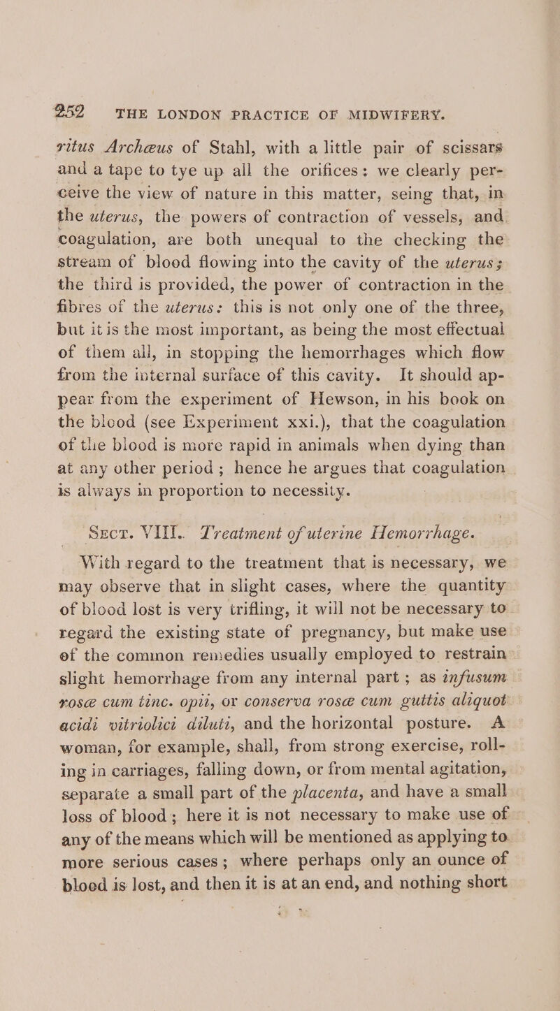 vitus Archeus of Stahl, with a little pair of scissars and a tape to tye up all the orifices: we clearly per- ceive the view of nature in this matter, seing that, in the uterus, the powers of contraction of vessels, and. coagulation, are both unequal to the checking the stream of blood flowing into the cavity of the uterus; the third is provided, the power of contraction in the fibres of the uterus: this is not only one of the three, but itis the most important, as being the most effectual of them all, in stopping the hemorrhages which flow from the internal surface of this cavity. It should ap- pear from the experiment of Hewson, in his book on the blood (see Experiment xxi.), that the coagulation of the blood is more rapid in animals when dying than at any other period ; hence he argues that coagulation is always in proportion to necessity. Sect. VII. Treatment of uterine Hemorrhage. With regard to the treatment that is necessary, we may observe that in slight cases, where the quantity of blood lost is very trifling, it will not be necessary to regard the existing state of pregnancy, but make use ef the common remedies usually employed to restrain slight hemorrhage from any internal part ; as znfusum nose cum tinc. opit, or conserva rose cum guttis aliquot acidi vitriolict diluti, and the horizontal posture. A woman, for example, shall, from strong exercise, roll- ing in carriages, falling down, or from mental agitation, separate a small part of the placenta, and have a small loss of blood; here it is not necessary to make use of any of the means which will be mentioned as applying to. more serious cases; where perhaps only an ounce of bloed is lost, and then it is at an end, and nothing short .