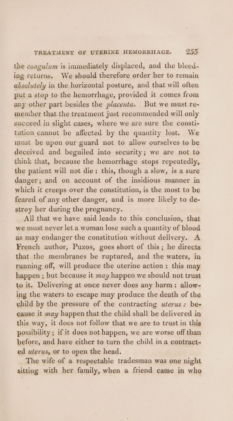 the coagulum is immediately displaced, and the bleed- ing returns. We should therefore order her to remain absolutely in the horizontal posture, and that will often put a stop to the hemorrhage, provided it comes from any other part besides the placenta. But we must re- member that the treatment just recommended will only succeed in slight cases, where we are sure the consti- tution cannot be affected by the quantity lost. We imust be upon our guard not to allow ourselves to be deceived and beguiled into security; we are not to think that, because the hemorrhage stops repeatedly, the patient will not die: this, though a slow, is a sure danger; and on account of the insidious manner in which it creeps over the constitution, is the most to be feared of any other danger, and is more likely to de- stroy her during the pregnancy. All that we have said leads to this conclusion, that we must never let a woman lose such a quantity of blood as may endanger the constitution without delivery. A French author, Puzos, goes short of this; he directs that the membranes be ruptured, and the waters, in running off, will produce the uterine action: this may happen ; but because it may happen we should not trust to it. Delivering at once never does any harm: allow- ing the waters to escape may produce the death of the child by the pressure of the contracting uterus: bes. cause it may happen that the child shall be delivered in this way, it does not follow that we are to trust in thig possibility ; if it does not happen, we are worse off than before, and have either to turn the child in a contract- ed uterus, or to open the head. The wife of a respectable tradesman was one night sitting with her family, when a friend came in whe