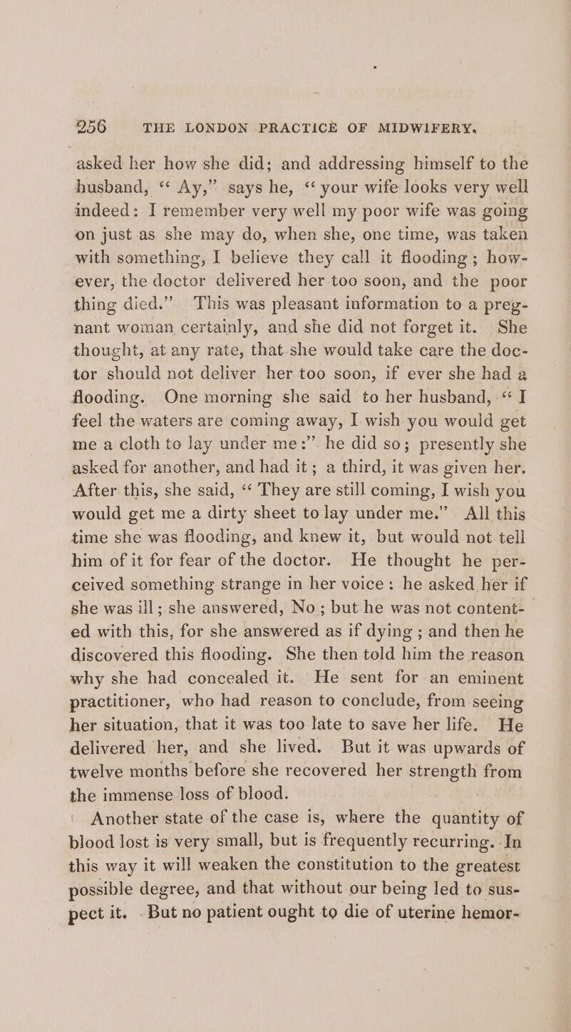 asked her how she did; and addressing himself to the husband, ‘‘ Ay,” says he, ‘‘ your wife looks very well indeed: I remember very well my poor wife was going on just as she may do, when she, one time, was taken with something, I believe they call it flooding ; how- ever, the doctor delivered her too soon, and the poor thing died.” This was pleasant information to a preg- nant woman certainly, and she did not forget it. She thought, at any rate, that-she would take care the doc- tor should not deliver her too soon, if ever she had a flooding. One morning she said to her husband, “I feel the waters are coming away, I wish you would get me a cloth to lay under me:” he did so; presently she asked for another, and had it; a third, it was given her. After this, she said, “‘ They are still coming, I wish you would get me a dirty sheet to lay under me.” All this time she was flooding, and knew it, but would not tell him of it for fear of the doctor. He thought he per- ceived something strange in her voice: he asked her if she was ill; she answered, No; but he was not content- — ed with this, for she answered as if dying ; and then he discovered this flooding. She then told him the reason why she had concealed it. He sent for an eminent practitioner, who had reason to conclude, from seeing her situation, that it was too late to save her life. He delivered her, and she lived. But it was upwards of twelve months before she recovered her strength from the immense loss of blood. . Another state of the case is, where the quantity of blood lost is very small, but is frequently recurring. In this way it will weaken the constitution to the greatest possible degree, and that without our being led to sus- pect it. . But no patient ought to die of uterine hemor-