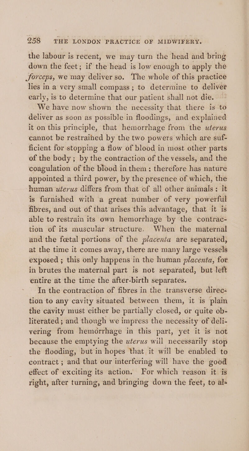 the labour is recent, we may turn the head and bring down the feet; if the head is low enough to apply the Jorceps, we may deliver so. The whole of this practice lies in a very small compass; to determine to deliver early, is to determine that our patient shall not die. We have now shown the necessity that there is to deliver as soon as possible in floodings, and explained it on this principle, that hemorrhage from the uterus cannot be restrained by the two powers which are suf- ficient for stopping a flow of blood in most other parts of the body ; by the contraction of the vessels, and the coagulation of the blood in them: therefore has nature appointed a third power, by the presence of which, the human wterus differs from that of all other animals: it is furnished with a great number of very powerful fibres, and out of that arises this advantage, that it is able to restrain its own hemorrhage by the contrac- tion of its muscular structure. When the maternal and the feetal portions of the placenta are separated, at the time it comes away, there are many large vessels exposed ; this only happens in the human placenta, for in brutes the maternal part is not separated, but left entire at the time the after-birth separates. In the contraction of fibres in the transverse direc: tion to any cavity situated between them, it is plain the cavity must either be partially closed, or quite ob- literated; and though we impress the necessity of deli- vering from hemorrhage in this part, yet it is not because the emptying the uterus will necessarily stop the flooding, but in hopes that it will be enabled to contract ; and that our interfering will have the good effect of exciting its action. For which reason it is right, after turning, and bringing down the feet, to al