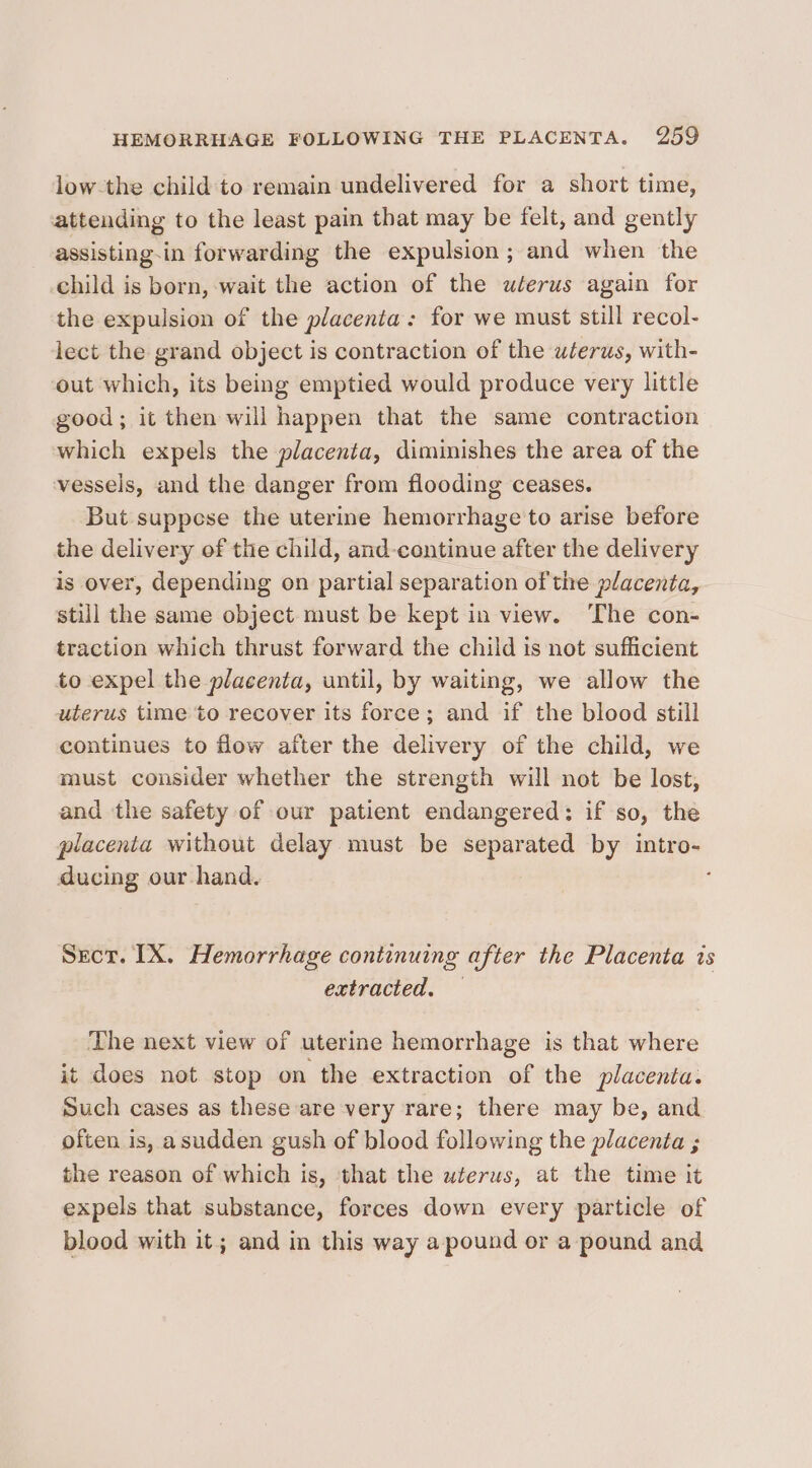 low-the child‘ to remain undelivered for a short time, attending to the least pain that may be felt, and gently assisting-in forwarding the expulsion; and when the child is born, wait the action of the uterus again for the expulsion of the placenta: for we must still recol- lect the grand object is contraction of the uterus, with- out which, its being emptied would produce very little good; it then will happen that the same contraction which expels the placenta, diminishes the area of the vessels, and the danger from flooding ceases. But suppose the uterine hemorrhage to arise before the delivery of the child, and-continue after the delivery is over, depending on partial separation of the placenta, still the same object must be kept in view. ‘The con- traction which thrust forward the child is not sufficient to expel the placenta, until, by waiting, we allow the uterus time to recover its force; and if the blood still continues to flow after the delivery of the child, we must consider whether the strength will not be lost, and the safety of our patient endangered: if so, the placenta without delay must be separated by intro- ducing our.hand. : Sect. IX. Hemorrhage continuing after the Placenta ts extracted. — The next view of uterine hemorrhage is that where it does not stop on the extraction of the placenta. Such cases as these are very rare; there may be, and often is, asudden gush of blood following the placenta ; the reason of which is, that the uterus, at the time it expels that substance, forces down every particle of blood with it; and in this way a pound or a pound and