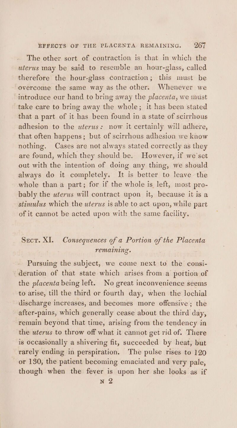 The other sort of contraction is that in which the uterus may be said to resemble an hour-glass, called therefore the hour-glass contraction; this must be overcome the same way as the other. Whenever we introduce our hand to bring away the placenta, we must take care to bring away the whole; it has been stated that a part of it has been found in a state of scirrhous adhesion to the uferus: now it certainly will adhere, that often happens; but of scirrhous adhesion we know nothing. Cases are not always stated correctly as they are found, which they should be. However, if we’set out with the intention of doing any thing, we should always do it completely. It is better to leave the whole than a part; for if the whole is left, most pro- bably the wterus will contract upon it, because it is a stimulus which the uterus is able to act wpon, while part of it cannot be acted upon with the same facility, Sect. XI. Consequences of a Portion of the Placenta remaining. Pursuing the subject, we come next to the consi- deration of that state which arises from a portion of the placenta being left. No great inconvenience seems to arise, till the third or fourth day, when the lochial discharge increases, and becomes more offensive; the after-pains, which generally cease about the third day, remain beyond that time, arising from the tendency in the uterus to throw off what it cannot get rid of. There is occasionally a shivering fit, succeeded by heat, but rarely ending in perspiration. The pulse rises to 120 or 130, the patient becoming emaciated and very pale, though when the fever is upon her she looks as if NZ