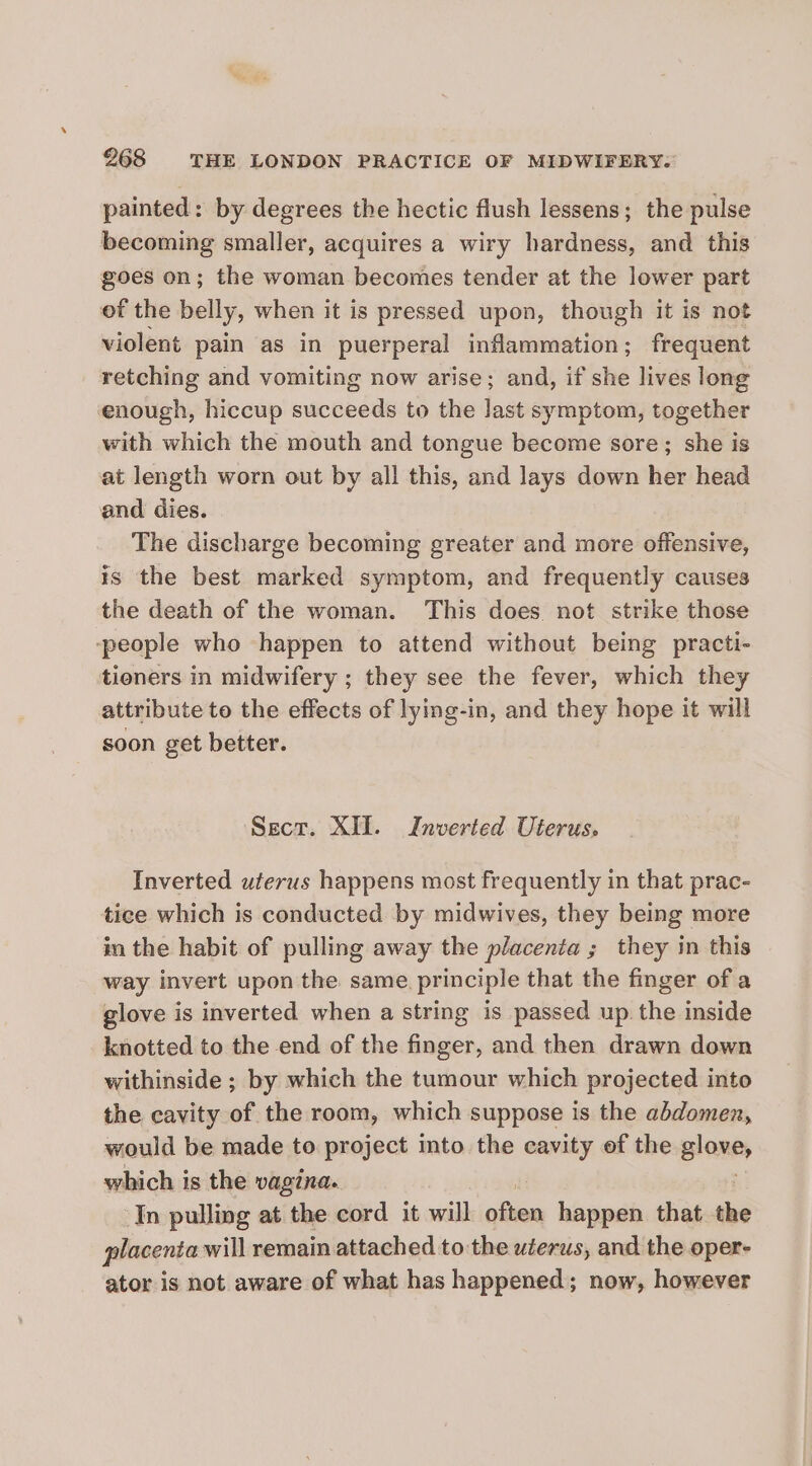 painted: by degrees the hectic flush lessens; the pulse becoming smaller, acquires a wiry hardness, and this goes on; the woman becomes tender at the lower part of the belly, when it is pressed upon, though it is not violent pain as in puerperal inflammation; frequent retching and vomiting now arise; and, if she lives long enough, hiccup succeeds to the last symptom, together with which the mouth and tongue become sore; she is at length worn out by all this, and lays down her head and dies. The discharge becoming greater and more offensive, is the best marked symptom, and frequently causes the death of the woman. This does. not strike those -people who happen to attend without being practi- tieners in midwifery ; they see the fever, which they attribute to the effects of lying-in, and they hope it will soon get better. Sect. XII. Inverted Uterus. Inverted uterus happens most frequently in that prac- tice which is conducted by midwives, they being more in the habit of pulling away the placenta ; they in this way invert upon the same. principle that the finger of a glove is inverted when a string is passed up. the inside knotted to the end of the finger, and then drawn down withinside ; by which the tumour which projected into the cavity of the room, which suppose is the abdomen, would be made to project into the cavity of the Blane, which is the vagina. In pulling at the cord it will en happen that the placenta will remain attached to the wéerus, and the oper- ator is not aware of what has happened; now, however