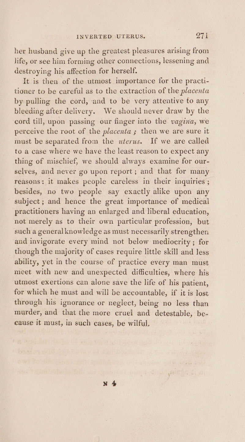 INVERTED ‘UTERUS. 971 her husband give up the greatest pleasures arising from life, or see him forming other connections, lessening and destroying his affection for herself. It is then of the utmost importance for the practi- tioner to be careful as to the extraction of the placenta by pulling the cord, and to be very attentive fo any bleeding after delivery. We should never draw by the cord till, upon passing our finger into the vagina, we perceive the root of the placenta ; then we are sure it must be separated from the uterus. If we are called to a case where we have the least reason to expect any thing of mischief, we should always examine for our- selves, and never go upon report; and that for many reasons: it makes people careless in their inquiries ; besides, no two people say exactly alike upon any ~ subject; and hence the great importance of medical practitioners having an enlarged and liberal education, not merely as to their own particular profession, but such a general knowledge as must necessarily strengthen and invigorate every mind not below mediocrity ; for though the majority of cases require little skill and less ability, yet in the course of practice every man must meet with new and unexpected difficulties, where his utmost exertions can alone save the life of his patient, for which he must and will be accountable, if it is lost through his ignorance or negleet, being no less than murder, and that the more cruel and detestable, be- cause it must, in such cases, be wilful,