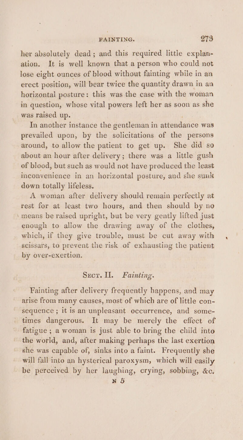 FAINTING. Q73 her absolutely dead; and this required little explan- ation. It is well known that a person who could not lose eight ounces of blood without fainting while in an erect position, will bear twice the quantity drawn in an horizontal posture: this was the case with the woman in question, whose vital powers left her as soon as she was raised up. In another instance the gentleman in Meads was prevailed upon, by the solicitations of the persons around, to allow the patient to get up. She did so about an hour after delivery; there was a little gush of blood, but such as would not have produced the least inconvenience in an horizontal posture, and she sunk down totally lifeless. A woman after delivery should remain perfectly at rest for at least two hours, and then should by no ‘means be raised upright, but be very gently lifted just enough to allow the drawing away of the clothes, which, if they give trouble, must be cut away with scissars, to prevent the risk of exhausting the patient by over-exertion. Sect. II. Fatnting. Fainting after delivery frequently happens, and may arise from many causes, most of which are of little con- sequence ; it is an unpleasant occurrence, and some- times dangerous. It may be merely the effect of fatigue ; a woman Is just able to bring the child inte the world, and, after making perhaps the last exertion she was capable of, sinks into a faint. Frequently she will fall into an hysterical paroxysm, which will easily be perceived by her laughing, crying, sobbing, &amp;c, N 5