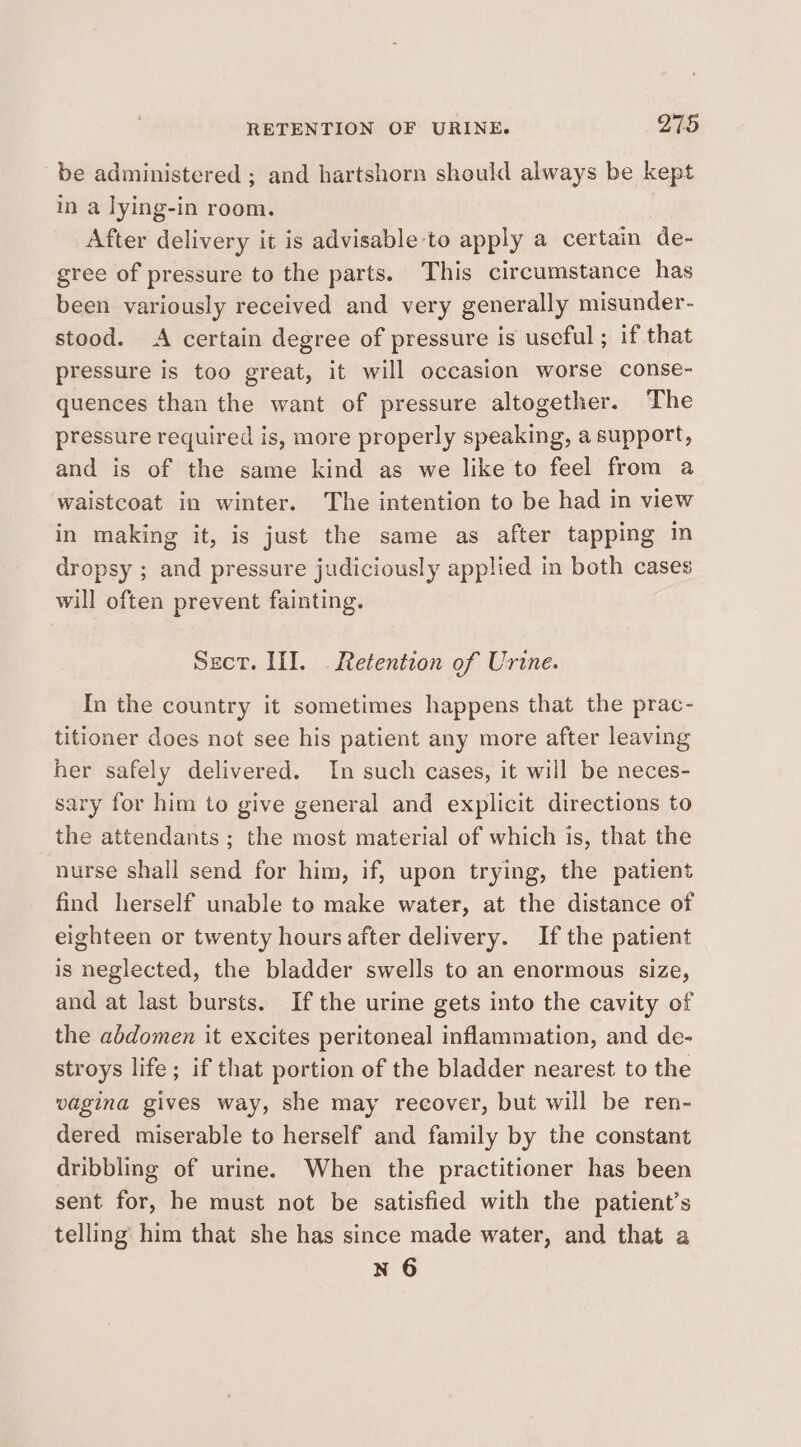 be administered ; and hartshorn should always be kept in a lying-in room. After delivery it is advisable to apply a certain de- gree of pressure to the parts. This circumstance has been variously received and very generally misunder- stood. A certain degree of pressure is useful ; if that pressure is too great, it will occasion worse conse- quences than the want of pressure altogether. The pressure required is, more properly speaking, a support, and is of the same kind as we like to feel from a waistcoat in winter. The intention to be had in view in making it, is just the same as after tapping in dropsy ; and pressure judiciously applied in both cases will often prevent fainting. Sect. III. Retention of Urine. In the country it sometimes happens that the prac- titioner does not see his patient any more after leaving her safely delivered. In such cases, it will be neces- sary for him to give general and explicit directions to the attendants ; the most material of which is, that the nurse shall send for him, if, upon trying, the patient find herself unable to make water, at the distance of eighteen or twenty hours after delivery. If the patient is neglected, the bladder swells to an enormous size, and at last bursts. If the urine gets into the cavity of the abdomen it excites peritoneal inflammation, and de- stroys life; if that portion of the bladder nearest to the vagina gives way, she may recover, but will be ren- dered miserable to herself and family by the constant dribbling of urine. When the practitioner has been sent for, he must not be satisfied with the patient’s telling him that she has since made water, and that a n 6