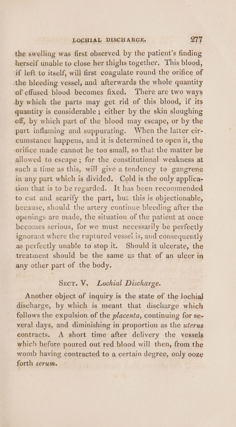 LOCHIAL DISCHARGE, OTT the swelling was first observed by the patient’s finding herself unable to close her thighs together. This blood, if left to itself, will first coagulate round the orifice of the bleeding vessel, and afterwards the whole quantity of effused blood becomes fixed. There are two ways -by which the parts may get rid of this blood, if its quantity is considerable ; either by the skin sloughing off, by which part of the blood may escape, or by the part inflaming and suppurating. When the latter cir-, cumstance happens, and it 1s determined to open it, the -orifice made cannot be too small, so that the matter be allowed to escape; for the constitutional weakness at such a time as this, will give a tendency to gangrene in any part which is divided. Cold is the only applica- tion that is to be regarded. It has been recommended to cut and scarify the part, but this is objectionable, because, should the artery continue bleeding after the openings are made, the situation of the patient at once becomes serious, for we must necessarily be perfectly ignorant where the ruptured vessel is, and consequently as perfectly unable to stop it. Should it ulcerate, the treatment should be the same as that of an ulcer in any other part of the body. Sect. V, Lochial Discharge. Another object of i inquiry is the state of the lochial discharge, by which is meant that discharge which follows the expulsion of the placenta, continuing for se- veral days, and diminishing in proportion as the uterus contracts. A short time after delivery the vessels which before poured out red blood will then, from the womb having contracted to a certain degree, only ooze forth serum.