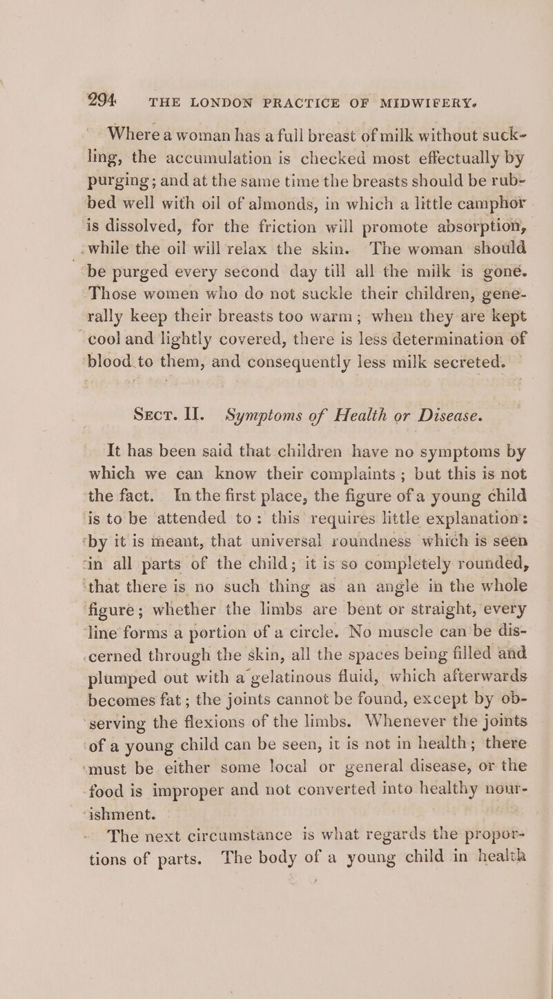 Where a woman has a full breast of milk without suck- ling, the accumulation is checked most effectually by purging ; and at the same time the breasts should be rub- bed well with oil of almonds, in which a little camphor is dissolved, for the friction will promote absorption, while the oil will relax the skin. The woman should “be purged every second day till all the milk is goné. ‘Those women who do not suckle their children, gene- rally keep their breasts too warm; when they are kept cool and lightly covered, there is less determination of ‘blood to them, and consequently less milk secreted. Sect. Il. Symptoms of Health or Disease. It has been said that children have no symptoms by which we can know their complaints ; but this is not ‘the fact. In the first place, the figure of a young child ‘is to be attended to: this requires little explanation: ‘by it is meant, that universal roundness which is séen ‘in all parts of the child; it isso completely rounded, ‘that there is no such thing as an angle in the whole figure; whether the limbs are bent or straight, every ‘line forms a portion of a circle. No muscle can be dis- cerned through the skin, all the spaces being filled and plumped out with a gelatinous fluid, which afterwards becomes fat ; the joints cannot be found, except by ob- ‘serving the flexions of the limbs. Whenever the joints ‘of a young child can be seen, it is not in health; there ‘must be either some local or general disease, or the -food is improper and not converted into healthy nour- ‘ishment. | , The next circumstance is what regards the propor- tions of parts. The body of a young child in health