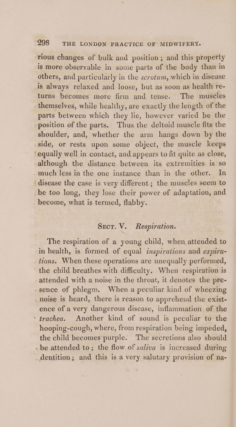 ‘rious changes of bulk and position; and this property is more observable in some parts of the body than in others, and particularly in the scrotum, which in disease 1s always relaxed and loose, but as soon as health re- -turns becomes more firm and tense. The muscles : themselves, while healthy, are exactly the length of the parts between which they lie, however varied be the position of the parts. Thus the deltoid muscle fits the _shoulder, and, whether the arm hangs down by the side, or rests upon some object, the muscle keeps ‘equally well in contact, and appears to fit quite as close, -although the distance between its extremities is so -much less in the one instance than in the other. In : disease the case is very different; the muscles seem to ‘be too long, they lose their power of adaptation, and . become, what is termed, flabby. Sect. V. Respiration. _. The respiration of a young child, when attended to -in health, is formed of equal inspirations and expira- tions. When these operations are unequally performed, the child breathes with difficulty. When respiration is - attended with a noise in the throat, it denotes the pre- - sence of phlegm. When a peculiar kind of wheezing . noise is heard, there is reason to apprehend the exist- ence of a very dangerous disease, inflammation of the ‘trachea. Another kind of sound is peculiar to the hooping-cough, where, from respiration being impeded, the child becomes’purple. The secretions also should . be attended to; the flow of saliva is increased during _ dentition; and this is a very salutary provision of na-