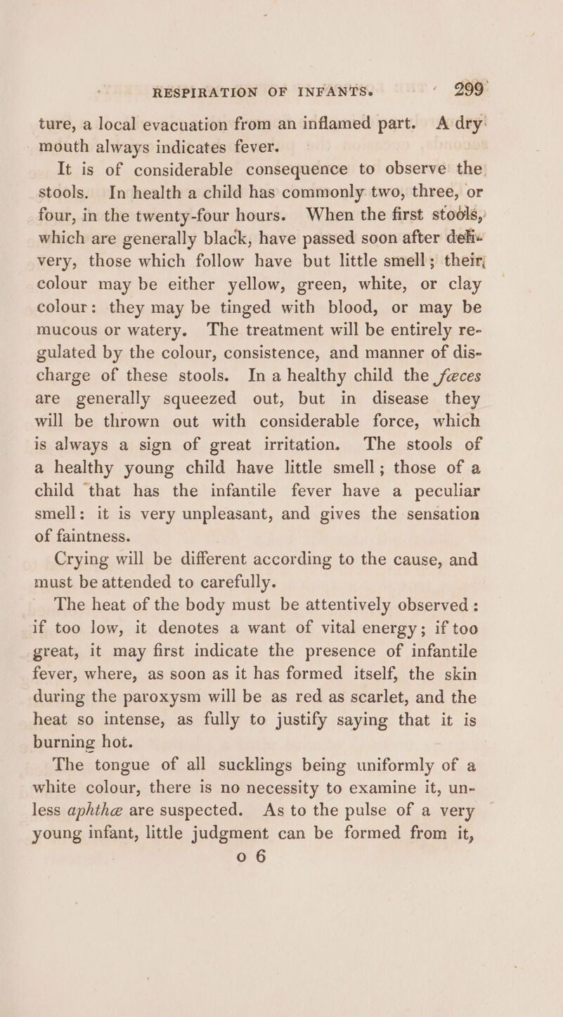 RESPIRATION OF INFANTS. - « G99: ture, a local evacuation from an inflamed part. Adry: mouth always indicates fever. It is of considerable consequence to observe the’ stools. In health a child has commonly: two, three, or four, in the twenty-four hours. When the first stools,’ which are generally black, have passed soon after deli« very, those which follow have but little smell; their; colour may be either yellow, green, white, or clay colour: they may be tinged with blood, or may be mucous or watery. The treatment will be entirely re- gulated by the colour, consistence, and manner of dis- charge of these stools. Ina healthy child the feces are generally squeezed out, but in disease they will be thrown out with considerable force, which is always a sign of great irritation. The stools of a healthy young child have little smell; those of a child that has the infantile fever have a peculiar smell: it is very unpleasant, and gives the sensation of faintness. Crying will be different according to the cause, and must be attended to carefully. The heat of the body must be attentively observed : if too low, it denotes a want of vital energy; if too great, it may first indicate the presence of infantile fever, where, as soon as it has formed itself, the skin during the paroxysm will be as red as scarlet, and the heat so intense, as fully to justify saying that it is burning hot. | The tongue of all sucklings being uniformly of a white colour, there is no necessity to examine it, un- less aphthe are suspected. As to the pulse of a very young infant, little judgment can be formed from it,