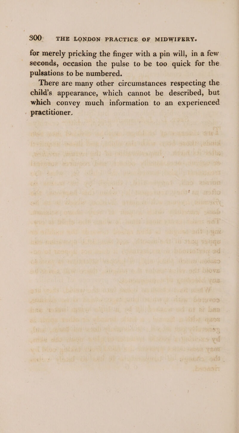 for merely pricking the finger with a pin will, in a few seconds, occasion the pulse to be too quick for the pulsations to be numbered. There are many other circumstances respecting the child's appearance, which cannot be described, but which convey much information to an experienced | practitioner.