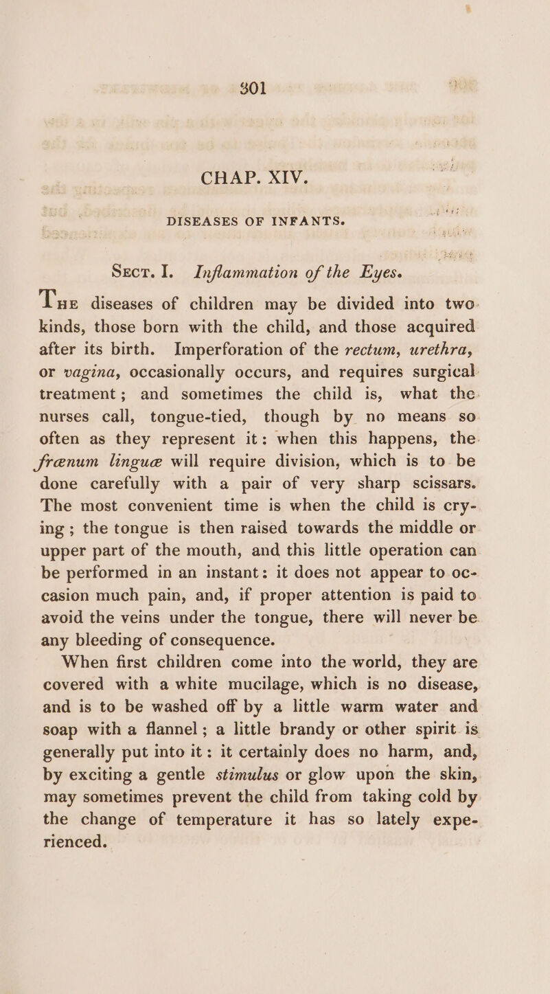 CHAP. XIV. DISEASES OF INFANTS. Sect. I. Inflammation of the Eyes. Tue diseases of children may be divided into two kinds, those born with the child, and those acquired after its birth. Imperforation of the rectum, urethra, or vagina, occasionally occurs, and requires surgical treatment; and sometimes the child is, what the. nurses call, tongue-tied, though by no means so often as they represent it: when this happens, the. JSrenum lingue will require division, which is to be done carefully with a pair of very sharp scissars. The most convenient time is when the child is cry- ing ; the tongue is then raised towards the middle or upper part of the mouth, and this little operation can be performed in an instant: it does not appear to oc- casion much pain, and, if proper attention is paid to avoid the veins under the tongue, there will never be. any bleeding of consequence. When first children come into the world, they are covered with a white mucilage, which is no disease, and is to be washed off by a little warm water and soap with a flannel; a little brandy or other spirit. is generally put into it: it certainly does no harm, and, by exciting a gentle stimulus or glow upon the skin, may sometimes prevent the child from taking cold by the change of temperature it has so lately expe- rienced.